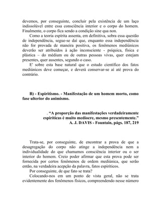 devemos, por conseguinte, concluir pela existência de um laço
indissolúvel entre essa consciência interior e o corpo do homem.
Finalmente, o corpo fica sendo a condição sine qua non.
    Como a teoria espírita assenta, em definitiva, sobra essa questão
de independência, segue-se daí que, enquanto essa independência
não for provada de maneira positiva, os fenômenos mediúnicos
deverão ser atribuídos à ação inconsciente - psíquica, física e
plástica – do médium ou de outras pessoas vivas, quer estejam
presentes, quer ausentes, segundo o caso.
    E' sobre esta base natural que o estudo científico dos fatos
mediúnicos deve começar, e deverá conservar-se aí até prova do
contrário.



    B) - Espiritismo. - Manifestação de um homem morto, como
fase ulterior do animismo.


              . “A proporção das manifestações verdadeiramente
            espiríticas é muito medíocre, mesmo presentemente.”
                           A. J. DAVIS - Fountain, págs. 187, 219



     Trata-se, por conseguinte, de encontrar a prova de que a
desagregação do corpo não atinge a independência nem a
individualidade do que chamamos consciência interior ou o ser
interior do homem. Creio poder afirmar que esta prova pode ser
fornecida por certos fenômenos de ordem mediúnica, que serão
então, na verdadeira acepção da palavra, fatos espiríticos.
     Por conseguinte, de que fato se trata?
     Colocando-nos em um ponto de vista geral, não se trata
evidentemente dos fenômenos físicos, compreendendo nesse número
 