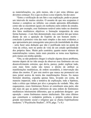 as materializações, ou, pelo menos, não é por estas últimas que
devemos começar. Eis o que eu disse a esse respeito, há dez anos:
     “Entre a verificação de um fato e sua explicação, pode-se passar
um intervalo de muitos séculos. O assunto de que nos ocupamos é
imenso e complexo ao infinito; seu estudo apresenta dificuldades
como não se encontram iguais em nenhuma outra ordem de estudos.
Assim, por exemplo, esse fenômeno notável entre todos no domínio
dos fatos mediúnicos objetivos: a formação temporária de uma
forma humana - é um fato demonstrado; mas concluir daí que temos
diante de nós a aparição do Espírito de um homem morto -
conclusão à primeira vista das mais simples e das mais evidentes, e
que apresentaria por conseguinte uma prova da imortalidade da alma
- seria fazer uma dedução que não é justificada nem no ponto de
vista da crítica, nem no ponto de vista de um estudo aprofundado
dos próprios fatos. Muito pelo contrário; quanto maior número de
materializações vemos, tanto mais precária se torna essa hipótese;
pelo menos em minha opinião.
     “Ora, se não podemos chegar à solução alguma desse problema,
mesmo depois de ter tido ensejo de observar esse fenômeno em seu
desenvolvimento extremo, que devia, parece, poder explicar tudo,
com mais forte razão não temos o direito de atribuir as
manifestações mediúnicas, de ordem secundária, à intervenção das
almas dos mortos. E' por este motivo que nunca me pronunciei em
meu jornal acerca da teoria das manifestações físicas. Eu nunca
formulei doutrina, expunha apenas fatos, levando em conta, de
maneira imparcial, toda a tentativa de explicação, toda a hipótese,
toda a crítica que tinham por alvo a pesquisa da verdade. Mas, não
esqueçamos, esses fenômenos físicos só constituem uma parte, não
são mais do que as partes inferiores de uma ordem de fenômenos
mediúnicos inteiramente diferentes, que se poderiam designar - por
oposição - como fenômenos menos intelectuais. São estes últimos
que constituem a verdadeira potência, a própria essência desse
grande movimento social e religioso que se chama Espiritualismo
moderno.” (“Psychische Studien”, 1878, págs. 7 e 8.)
 