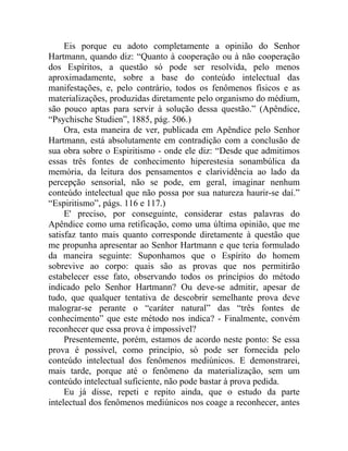 Eis porque eu adoto completamente a opinião do Senhor
Hartmann, quando diz: “Quanto à cooperação ou à não cooperação
dos Espíritos, a questão só pode ser resolvida, pelo menos
aproximadamente, sobre a base do conteúdo intelectual das
manifestações, e, pelo contrário, todos os fenômenos físicos e as
materializações, produzidas diretamente pelo organismo do médium,
são pouco aptas para servir à solução dessa questão.” (Apêndice,
“Psychische Studien”, 1885, pág. 506.)
     Ora, esta maneira de ver, publicada em Apêndice pelo Senhor
Hartmann, está absolutamente em contradição com a conclusão de
sua obra sobre o Espiritismo - onde ele diz: “Desde que admitimos
essas três fontes de conhecimento hiperestesia sonambúlica da
memória, da leitura dos pensamentos e clarividência ao lado da
percepção sensorial, não se pode, em geral, imaginar nenhum
conteúdo intelectual que não possa por sua natureza haurir-se daí.”
“Espiritismo”, págs. 116 e 117.)
     E' preciso, por conseguinte, considerar estas palavras do
Apêndice como uma retificação, como uma última opinião, que me
satisfaz tanto mais quanto corresponde diretamente à questão que
me propunha apresentar ao Senhor Hartmann e que teria formulado
da maneira seguinte: Suponhamos que o Espírito do homem
sobrevive ao corpo: quais são as provas que nos permitirão
estabelecer esse fato, observando todos os princípios do método
indicado pelo Senhor Hartmann? Ou deve-se admitir, apesar de
tudo, que qualquer tentativa de descobrir semelhante prova deve
malograr-se perante o “caráter natural” das “três fontes de
conhecimento” que este método nos indica? - Finalmente, convém
reconhecer que essa prova é impossível?
     Presentemente, porém, estamos de acordo neste ponto: Se essa
prova é possível, como princípio, só pode ser fornecida pelo
conteúdo intelectual dos fenômenos mediúnicos. E demonstrarei,
mais tarde, porque até o fenômeno da materialização, sem um
conteúdo intelectual suficiente, não pode bastar à prova pedida.
     Eu já disse, repeti e repito ainda, que o estudo da parte
intelectual dos fenômenos mediúnicos nos coage a reconhecer, antes
 