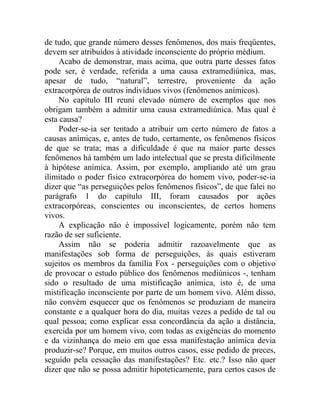 de tudo, que grande número desses fenômenos, dos mais freqüentes,
devem ser atribuídos à atividade inconsciente do próprio médium.
     Acabo de demonstrar, mais acima, que outra parte desses fatos
pode ser, é verdade, referida a uma causa extramediúnica, mas,
apesar de tudo, “natural”, terrestre, proveniente da ação
extracorpórea de outros indivíduos vivos (fenômenos anímicos).
     No capítulo III reuni elevado número de exemplos que nos
obrigam também a admitir uma causa extramediúnica. Mas qual é
esta causa?
     Poder-se-ia ser tentado a atribuir um certo número de fatos a
causas anímicas, e, antes de tudo, certamente, os fenômenos físicos
de que se trata; mas a dificuldade é que na maior parte desses
fenômenos há também um lado intelectual que se presta dificilmente
à hipótese anímica. Assim, por exemplo, ampliando até um grau
ilimitado o poder físico extracorpórea do homem vivo, poder-se-ia
dizer que “as perseguições pelos fenômenos físicos”, de que falei no
parágrafo 1 do capítulo III, foram causados por ações
extracorpóreas, conscientes ou inconscientes, de certos homens
vivos.
     A explicação não é impossível logicamente, porém não tem
razão de ser suficiente.
     Assim não se poderia admitir razoavelmente que as
manifestações sob forma de perseguições, às quais estiveram
sujeitos os membros da família Fox - perseguições com o objetivo
de provocar o estudo público dos fenômenos mediúnicos -, tenham
sido o resultado de uma mistificação anímica, isto é, de uma
mistificação inconsciente por parte de um homem vivo. Além disso,
não convém esquecer que os fenômenos se produziam de maneira
constante e a qualquer hora do dia, muitas vezes a pedido de tal ou
qual pessoa; como explicar essa concordância da ação a distância,
exercida por um homem vivo, com todas as exigências do momento
e da vizinhança do meio em que essa manifestação anímica devia
produzir-se? Porque, em muitos outros casos, esse pedido de preces,
seguido pela cessação das manifestações? Etc. etc.? Isso não quer
dizer que não se possa admitir hipoteticamente, para certos casos de
 