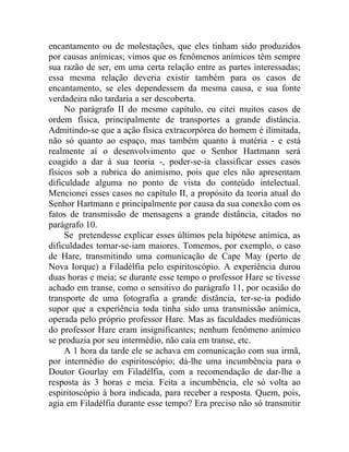 encantamento ou de molestações, que eles tinham sido produzidos
por causas anímicas; vimos que os fenômenos anímicos têm sempre
sua razão de ser, em uma certa relação entre as partes interessadas;
essa mesma relação deveria existir também para os casos de
encantamento, se eles dependessem da mesma causa, e sua fonte
verdadeira não tardaria a ser descoberta.
     No parágrafo II do mesmo capítulo, eu citei muitos casos de
ordem física, principalmente de transportes a grande distância.
Admitindo-se que a ação física extracorpórea do homem é ilimitada,
não só quanto ao espaço, mas também quanto à matéria - e está
realmente aí o desenvolvimento que o Senhor Hartmann será
coagido a dar à sua teoria -, poder-se-ia classificar esses casos
físicos sob a rubrica do animismo, pois que eles não apresentam
dificuldade alguma no ponto de vista do conteúdo intelectual.
Mencionei esses casos no capítulo II, a propósito da teoria atual do
Senhor Hartmann e principalmente por causa da sua conexão com os
fatos de transmissão de mensagens a grande distância, citados no
parágrafo 10.
     Se pretendesse explicar esses últimos pela hipótese anímica, as
dificuldades tornar-se-iam maiores. Tomemos, por exemplo, o caso
de Hare, transmitindo uma comunicação de Cape May (perto de
Nova Iorque) a Filadélfia pelo espiritoscópio. A experiência durou
duas horas e meia; se durante esse tempo o professor Hare se tivesse
achado em transe, como o sensitivo do parágrafo 11, por ocasião do
transporte de uma fotografia a grande distância, ter-se-ia podido
supor que a experiência toda tinha sido uma transmissão anímica,
operada pelo próprio professor Hare. Mas as faculdades mediúnicas
do professor Hare eram insignificantes; nenhum fenômeno anímico
se produzia por seu intermédio, não caía em transe, etc.
     A 1 hora da tarde ele se achava em comunicação com sua irmã,
por intermédio do espiritoscópio; dá-lhe uma incumbência para o
Doutor Gourlay em Filadélfia, com a recomendação de dar-lhe a
resposta às 3 horas e meia. Feita a incumbência, ele só volta ao
espiritoscópio à hora indicada, para receber a resposta. Quem, pois,
agia em Filadélfia durante esse tempo? Era preciso não só transmitir
 