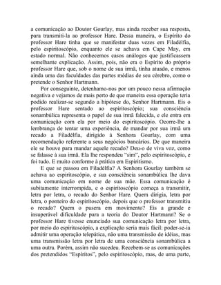 a comunicação ao Doutor Gourlay, mas ainda receber sua resposta,
para transmiti-la ao professor Hare. Dessa maneira, o Espírito do
professor Hare tinha que se manifestar duas vezes em Filadélfia,
pelo espiritoscópio, enquanto ele se achava em Cape May, em
estado normal. Não conhecemos casos análogos que justificassem
semelhante explicação. Assim, pois, não era o Espírito do próprio
professor Hare que, sob o nome de sua irmã, tinha atuado, e menos
ainda uma das faculdades das partes médias de seu cérebro, como o
pretende o Senhor Hartmann.
     Por conseguinte, detenhamo-nos por um pouco nessa afirmação
negativa e vejamos de mais perto de que maneira essa operação teria
podido realizar-se segundo a hipótese do, Senhor Hartmann. Eis o
professor Hare sentado ao espiritoscópio; sua consciência
sonambúlica representa o papel de sua irmã falecida, e ele entra em
comunicação com ela por meio do espiritoscópio. Ocorre-lhe a
lembrança de tentar uma experiência, de mandar por sua irmã um
recado a Filadélfia, dirigido à Senhora Gourlay, com uma
recomendação referente a seus negócios bancários. De que maneira
ele se houve para mandar aquele recado? Deu-o de viva voz, como
se falasse à sua irmã. Ela lhe respondeu “sim”, pelo espiritoscópio, e
foi tudo. E muito conforme à prática em Espiritismo.
     E que se passou em Filadélfia? A Senhora Gourlay também se
achava ao espiritoscópio, e sua consciência sonambúlica lhe dava
uma comunicação em nome de sua mãe. Essa comunicação é
subitamente interrompida, e o espiritoscópio começa a transmitir,
letra por letra, o recado do Senhor Hare. Quem dirigia, letra por
letra, o ponteiro do espiritoscópio, depois que o professor transmitiu
o recado? Quem o pusera em movimento? Eis a grande e
insuperável dificuldade para a teoria do Doutor Hartmann? Se o
professor Hare tivesse enunciado sua comunicação letra por letra,
por meio do espiritoscópio, a explicação seria mais fácil: poder-se-ia
admitir uma operação telepática, não uma transmissão de idéias, mas
uma transmissão letra por letra de uma consciência sonambúlica a
uma outra. Porém, assim não sucedeu. Recebem-se as comunicações
dos pretendidos “Espíritos”, pelo espiritoscópio, mas, de uma parte,
 