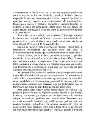 a conversação se faz de viva voz. A mesma operação, porém em
sentido inverso, se deu em Filadélfia, quando a Senhora Gourlay
respondia de viva voz ao mensageiro invisível do professor Hare, o
qual, por sua vez, recebeu essa comunicação pelo espiritoscópio.
Quem, pois, movia o ponteiro, enquanto a Senhora Gourlay se
ocupava já então em outra coisa? Além disso, por que gênero de
clarividência se produzia a visão das letras do espiritoscópio de uma
e de outra parte?
     Será ainda por uma relação com o Absoluto? (Só repetirei para
lembrança que, segundo o Senhor Hartmann, a transmissão de
pensamento a grande distância só se pode dar debaixo da forma
alucinatória). (Veja-se o § 10 do capítulo III.)
     Quanto ao recurso, para a explicação “natural” desse fato, à
intervenção inconsciente de qualquer outro ser vivo, é
evidentemente muito absurdo para que nos detenhamos nesse ponto.
     Mas é verdade, por outro lado, que nada prova que o operador
invisível era incontestavelmente a irmã do professor Hare. Tudo o
que podemos admitir, razoavelmente, é que nesse caso houve um
fator inteligente e independente, um portador consciente do recado,
que desempenhou a incumbência, e que esse fator não pode ser nem
o próprio médium, nem outro ser vivo.
     As mesmas dificuldades e as mesmas conclusões para o caso de
Luisa Mãe Farland, caso em que a comunicação foi transmitida a
1000 milhas, por pancadas. Além disso, quem operou a metamorfose
da personalidade e a da construção gramatical da comunicação? As
comunicações anímicas não oferecem esta particularidade; não se
transmitem em nome do expedidor, porém por ele próprio.
     Para certos fatos dentre outros mencionados no capítulo III,
podemos prevalecer-nos da hipótese anímica levada a seus limites
extremos, e sustentar que alguém, em qualquer parte e de maneira
sempre inconsciente, produziu essa manifestação. Tomemos, por
exemplo, o caso de Cardoso; é permitido sempre pretender que um
cérebro humano, achando-se em relação inconsciente com os
cérebros dos meus médiuns, tenha sido a fonte ativa ou passiva do
saber que não pertencia a seus cérebros. Ou antes, quando o médium
 