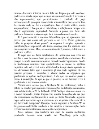 escreve discursos inteiros ou nos fala em língua que não conhece,
poder-se-ia ainda supor que a causa dessa manifestação é terrestre e
não supraterrestre; que presenteamos o resultado do jogo
inconsciente de qualquer consciência sonambúlica que se acha fora
do círculo onde se faz a experiência. Isso é muito difícil, muito
surpreendente; o fio que deve estabelecer a relação nos escapa, mas
não é logicamente impossível. Somente a prova nos falta: não
podemos descobrir o vivente que foi a causa da manifestação.
     E é precisamente a mesma dificuldade que se apresenta para
provar que essa causa não pertence a um vivo. Como guiar-nos
então na pesquisa dessa prova?. A resposta é simples: quando a
manifestação é impessoal, não temos motivo para lhe atribuir uma
causa supraterrestre. Mas, se a comunicação é pessoal, é diferente, e
podemos ir além.
     E aqui que os fatos intelectuais do animismo nos vêm em
auxílio e nos fornecem base para nossas conclusões ulteriores. Eis
porque o estudo do animismo deve preceder o do Espiritismo. Sendo
os fenômenos anímicos bem estabelecidos, o exame da hipótese
espirítica não oferecerá mais dificuldades insuperáveis quando se
nos depararem fatos que o animismo já não pode explicar; ele nos
permite preparar o caminho e afastar todas as objeções que
geralmente se opõem ao Espiritismo. E ele que nos conduz passo a
passo à convicção de que o que é possível a um homem vivo é
igualmente a um homem morto.
     Vimos mais acima que a Senhora W. (a professora) tinha o
hábito de receber por sua mão comunicações do falecido seu marido,
mas subitamente, a 20 de Julho de 1858, “o lápis não mais escreveu
o nome esperado, porém traçou com escrita desconhecida, na qual
ela reconheceu imediatamente a mão de Sofia Swoboda, algumas
expressões queixosas que exprimiam seu despeito relativamente a
um dever não cumprido”. Quando, no dia seguinte, a Senhora W. se
dirigiu a casa de Sofia Swoboda e lhe mostrou a comunicação, Sofia
reconheceu imediatamente sua escrita e expressões.
     Mais adiante, cito também um caso de escrita mediúnica
produzida durante uma sessão em Moedling, pela ação
 