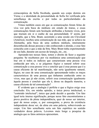 extracorpórea de Sofia Swoboda, quando seu corpo dormia em
Viena; e a identidade da personalidade de Sofia foi verificada pela
semelhança da escrita e por todas as particularidades da
comunicação.
    Vimos também casos em que as comunicações foram feitas de
viva voz pela boca de médiuns em estado de transe, e essas
comunicações foram sem hesitação atribuídas a homens vivos, pois
que traziam em si o cunho de sua personalidade. E' assim, por
exemplo, que a Srta. Brant, assistindo a uma sessão em Cleveland
(América), recebeu uma comunicação de sua mãe, que se achava na
Alemanha, pela boca de uma senhora médium, inteiramente
desconhecida dessas pessoas e não conhecendo o alemão, e esse fato
coincidiu com o que a mãe da Srta. Mary Brant tinha experimentado
de seu lado, durante um acesso de letargia, etc., etc.
    Apoiando-nos nesses fatos, temos o direito de fazer a seguinte
pergunta: Se recebemos por via mediúnica uma comunicação que
traz em si todos os indícios que caracterizam uma pessoa viva
conhecida por nós, e se julgamos lógico e natural referir essa
comunicação a essa pessoa viva e concluir que é essa pessoa que é a
causa eficiente de tal manifestação, não seria igualmente natural,
lógico, no caso de uma comunicação apresentando todos os traços
característicos de uma pessoa que tínhamos conhecido entre os
vivos, mas que já não existe, referir essa comunicação igualmente
àquela pessoa e concluir que ela é, dessa ou daquela maneira, a
causa eficiente de tal comunicação?
    E' evidente que a analogia é perfeita e que a lógica exige essa
conclusão. Eis, em minha opinião, a única prova intelectual, o
“conteúdo intelectual”, único que pode decidir a questão. Um fato
igual teria imensa significação, porque nesse fato encontraríamos a
prova positiva da plena independência, quer de nosso ser interior,
quer de nosso corpo, e, por conseguinte, a prova da existência
independente desse ser, da alma em uma palavra, sobrevivendo ao
corpo. Um fato semelhante seria um fato espirítico no sentido
verdadeiro dessa palavra. Levemos mais longe a pesquisa da
analogia que os fatos anímicos apresentam.
 