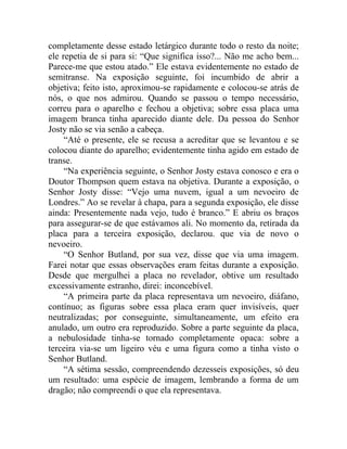 completamente desse estado letárgico durante todo o resto da noite;
ele repetia de si para si: “Que significa isso?... Não me acho bem...
Parece-me que estou atado.” Ele estava evidentemente no estado de
semitranse. Na exposição seguinte, foi incumbido de abrir a
objetiva; feito isto, aproximou-se rapidamente e colocou-se atrás de
nós, o que nos admirou. Quando se passou o tempo necessário,
correu para o aparelho e fechou a objetiva; sobre essa placa uma
imagem branca tinha aparecido diante dele. Da pessoa do Senhor
Josty não se via senão a cabeça.
     “Até o presente, ele se recusa a acreditar que se levantou e se
colocou diante do aparelho; evidentemente tinha agido em estado de
transe.
     “Na experiência seguinte, o Senhor Josty estava conosco e era o
Doutor Thompson quem estava na objetiva. Durante a exposição, o
Senhor Josty disse: “Vejo uma nuvem, igual a um nevoeiro de
Londres.” Ao se revelar à chapa, para a segunda exposição, ele disse
ainda: Presentemente nada vejo, tudo é branco.” E abriu os braços
para assegurar-se de que estávamos ali. No momento da, retirada da
placa para a terceira exposição, declarou. que via de novo o
nevoeiro.
     “O Senhor Butland, por sua vez, disse que via uma imagem.
Farei notar que essas observações eram feitas durante a exposição.
Desde que mergulhei a placa no revelador, obtive um resultado
excessivamente estranho, direi: inconcebível.
     “A primeira parte da placa representava um nevoeiro, diáfano,
contínuo; as figuras sobre essa placa eram quer invisíveis, quer
neutralizadas; por conseguinte, simultaneamente, um efeito era
anulado, um outro era reproduzido. Sobre a parte seguinte da placa,
a nebulosidade tinha-se tornado completamente opaca: sobre a
terceira via-se um ligeiro véu e uma figura como a tinha visto o
Senhor Butland.
     “A sétima sessão, compreendendo dezesseis exposições, só deu
um resultado: uma espécie de imagem, lembrando a forma de um
dragão; não compreendi o que ela representava.
 