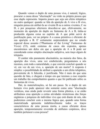Quando vemos o duplo de uma pessoa viva, é natural, lógico,
procurar a causa dessa “alucinação” ou visão na própria pessoa que
esse duplo representa. Importa pouco que seja um efeito telepático
ou outro qualquer: quando se fala da aparição de A vivo a B vivo,
ninguém pensa em atribuí-Ia ao vivente B ou a outros viventes, C ou
D, e por pesquisas ulteriores descobre-se que, efetivamente, no
momento da aparição do duplo ou fantasma de A a B, tinha-se
produzido alguma coisa no espírito de A que pôde servir de
justificação para, ver no próprio A a causa primitiva e eficiente de
sua aparição a B. E' certamente surpreendente que no estudo
especial desse assunto (“Phantasms of the Living” Fantasmas de
Vivos) (33), onde centenas de casos são expostos, apenas
encontremos um deles em que a aparição de A a B pode ser
considerada como simples alucinação subjetiva, sem traço algum de
telepatia.
     O caráter não puramente alucinatório, na maioria dos fatos, da
aparição dos vivos, uma vez estabelecido, perguntamos a nós
mesmos, com toda a naturalidade, o que convém concluir quando se
vê, em vez de um vivo, a. aparição de um morto? A resposta é
simples: a possibilidade de atribuir a aparição a um efeito telepático,
proveniente de A falecido, é justificada. Não é mais do que uma
questão de fato, e chegará o tempo em que teremos a esse respeito
um trabalho tão comprobatório quanto o que foi publicado sobre os
fantasmas de vivos.
     Daí, às materializações, só há um passo. Se o duplo de um
homem vivo pode aparecer não somente como uma “alucinação
verídicas, mas ainda pode revestir uma forma plástica, e se então
atribuímos essa aparição a certas atividades misteriosas das forças
orgânicas e psíquicas do indivíduo vivo que está diante de nós, não
poderemos concluir com a mesma lógica que, quando uma forma
materializada apresenta indubitavelmente todos os traços
característicos de uma pessoa morta, a causa eficiente dessa
aparição, temporariamente revestida de atributos corpóreos, deve
também pertencer a essa pessoa?
 