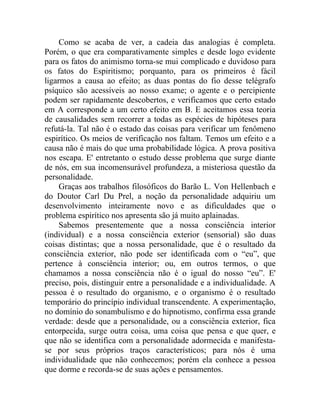 Como se acaba de ver, a cadeia das analogias é completa.
Porém, o que era comparativamente simples e desde logo evidente
para os fatos do animismo torna-se mui complicado e duvidoso para
os fatos do Espiritismo; porquanto, para os primeiros é fácil
ligarmos a causa ao efeito; as duas pontas do fio desse telégrafo
psíquico são acessíveis ao nosso exame; o agente e o percipiente
podem ser rapidamente descobertos, e verificamos que certo estado
em A corresponde a um certo efeito em B. E aceitamos essa teoria
de causalidades sem recorrer a todas as espécies de hipóteses para
refutá-la. Tal não é o estado das coisas para verificar um fenômeno
espirítico. Os meios de verificação nos faltam. Temos um efeito e a
causa não é mais do que uma probabilidade lógica. A prova positiva
nos escapa. E' entretanto o estudo desse problema que surge diante
de nós, em sua incomensurável profundeza, a misteriosa questão da
personalidade.
     Graças aos trabalhos filosóficos do Barão L. Von Hellenbach e
do Doutor Carl Du Prel, a noção da personalidade adquiriu um
desenvolvimento inteiramente novo e as dificuldades que o
problema espirítico nos apresenta são já muito aplainadas.
     Sabemos presentemente que a nossa consciência interior
(individual) e a nossa consciência exterior (sensorial) são duas
coisas distintas; que a nossa personalidade, que é o resultado da
consciência exterior, não pode ser identificada com o “eu”, que
pertence à consciência interior; ou, em outros termos, o que
chamamos a nossa consciência não é o igual do nosso “eu”. E'
preciso, pois, distinguir entre a personalidade e a individualidade. A
pessoa é o resultado do organismo, e o organismo é o resultado
temporário do princípio individual transcendente. A experimentação,
no domínio do sonambulismo e do hipnotismo, confirma essa grande
verdade: desde que a personalidade, ou a consciência exterior, fica
entorpecida, surge outra coisa, uma coisa que pensa e que quer, e
que não se identifica com a personalidade adormecida e manifesta-
se por seus próprios traços característicos; para nós é uma
individualidade que não conhecemos; porém ela conhece a pessoa
que dorme e recorda-se de suas ações e pensamentos.
 