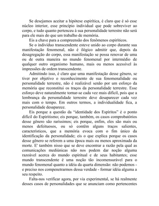 Se desejamos aceitar a hipótese espirítica, é claro que é só esse
núcleo interior, esse princípio individual que pode sobreviver ao
corpo, e tudo quanto pertenceu à sua personalidade terrestre não será
para ele mais do que um trabalho de memória.
     Eis a chave para a compreensão dos fenômenos espiríticos.
     Se o indivíduo transcendente esteve unido ao corpo durante sua
manifestação fenomenal, não é ilógico admitir que, depois da
desagregação do corpo, essa manifestação se possa renovar de uma
ou de outra maneira no mundo fenomenal por intermédio de
qualquer outro organismo humano, mais ou menos acessível às
impressões de ordem transcendente.
     Admitindo isso, é claro que uma manifestação desse gênero, se
tiver por objetivo o reconhecimento de sua fenomenalidade ou
personalidade terrestre, não é realizável senão por um esforço da
memória que reconstitui os traços da personalidade terrestre. Esse
esforço deve naturalmente tornar-se cada vez mais difícil, pois que a
lembrança da personalidade terrestre deve desaparecer cada vez
mais com o tempo. Em outros termos, a individualidade fica, a
personalidade desaparece.
     Eis porque a questão da “identidade dos Espíritos” é o ponto
difícil do Espiritismo; eis porque, também, os casos comprobatórios
desse gênero são raríssimos; eis porque, enfim, eles são mais ou
menos defeituosos, ou só contêm alguns traços salientes,
característicos, que a memória evoca com o fim único da
identificação da personalidade; eis o que explica porque os casos
desse gênero se referem a uma época mais ou menos aproximada da
morte. E' também nisso que se deve encontrar a razão pela qual as
comunicações mediúnicas não nos podem dar noção alguma
razoável acerca do mundo espiritual e de seus habitantes; esse
mundo transcendente é uma noção tão incomensurável para o
mundo fenomenal quanto a idéia da quarta dimensão: não podemos -
e preciso nos compenetrarmos dessa verdade - formar idéia alguma a
seu respeito.
     Falta-nos verificar agora, por via experimental, se há realmente
desses casos de personalidades que se anunciam como pertencentes
 