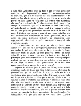 à outra vida. Analisemos antes de tudo o que devemos considerar
como um critério da personalidade. O conteúdo intelectual cristaliza
na memória, que é o reservatório fiel dos acontecimentos e do
conjunto das relações de uma vida humana inteira, os quais não
podem em caso algum ser semelhante aos de uma outra existência;
ela também é a depositária fiel das aquisições intelectuais e das
crenças e convicções que são o resultado de uma vida inteira,
diferente das outras. Quanto ao lado moral, é a vontade, o caráter,
que é a sua expressão e que também tem seus traços distintivos, a tal
ponto distintivos, que chegam a imprimir um cunho individual aos
modos externos das manifestações do caráter, que aderem, por assim
dizer, em certas expressões exteriores do organismo; essas
expressões são a linguagem, a escrita, a ortografia e, em geral, todo
o habitus corpóreo.
     Por conseguinte, se recebemos por via mediúnica uma
comunicação que traz em si os traços indubitáveis de personalidade
que acabo de assinalar, não temos o direito - depois de haver
eliminado todas as causas de erro possíveis, depois de haver
submetido o caso a uma crítica que justifique as três fontes de
percepção que o Senhor Hartmann nos assinalou e os sete princípios
explicativos que ele especificou em seu apêndice -, não temos o
direito, digo, de concluir pela possibilidade de atribuir essa
comunicação à causa que se afirma por si mesma?
     Vejamos se podemos produzir fatos que correspondam a essas
exigências múltiplas. Casos que dêem testemunho da identidade da
personalidade que se manifesta de maneira mais ou menos
satisfatória, estão disseminados em toda a literatura espírita. Cada
um desses casos deve defender-se por si mesmo, subsistir ou cair
segundo o grau de evidência que contenha. A maioria desses fatos
não são convincentes senão para a pessoa interessada, que,
geralmente, é a única no caso de julgar da identidade da pessoa que
comunica consigo; e está aí, no ponto de vista da crítica, o lado
vulnerável dessas comunicações, pois que a pessoa presente pode
sempre ser suposta de fonte inconsciente da manifestação. Por
conseguinte, para que essa manifestação tenha valor objetivo
 
