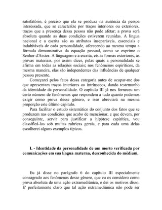 satisfatório, é preciso que ela se produza na ausência da pessoa
interessada, que se caracterize por traços interiores ou exteriores,
traços que a presença dessa pessoa não pode afetar; a prova será
absoluta quando as duas condições estiverem reunidas. A língua
nacional e a escrita são os atributos inseparáveis, essenciais e
indubitáveis de cada personalidade, oferecendo ao mesmo tempo a
fórmula demonstrativa da equação pessoal, como se exprime o
Senhor d'Assier. A linguagem e a escrita, eis as formas exteriores, as
provas materiais, por assim dizer, pelas quais a personalidade se
afirma em todas as relações sociais; nos fenômenos espiríticos, da
mesma maneira, elas são independentes das influências de qualquer
pessoa presente.
     Começarei pelos fatos dessa categoria antes de ocupar-me dos
que apresentam traços interiores ou intrínsecos, dando testemunho
da identidade da personalidade. O capítulo III já nos forneceu um
certo número de fenômenos que respondem a tudo quanto podemos
exigir como prova desse gênero, e isso abreviará na mesma
proporção este último capítulo.
     Para facilitar o estudo sistemático do conjunto dos fatos que se
produzem nas condições que acabo de mencionar, e que devem, por
conseguinte, servir para justificar a hipótese espirítica, vou
classificá-los sob muitas rubricas gerais, e para cada uma delas
escolherei alguns exemplos típicos.



   I. - Identidade da personalidade de um morto verificada por
comunicações em sua língua materna, desconhecida do médium.



    Eu já disse no parágrafo 6 do capítulo III especialmente
consagrado aos fenômenos desse gênero, que eu os considero como
prova absoluta de uma ação extramediúnica, e dei os motivos disso.
E' perfeitamente claro que tal ação extramediúnica não pode ser
 