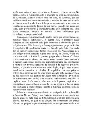 senão uma ação pertencente a um ser humano, vivo ou morto. No
capítulo sobre o Animismo, citei o exemplo de uma mãe moribunda,
na Alemanha, falando alemão com sua filha, na América, por um
médium americano que não conhecia o alemão. Se essa mesma mãe
se tivesse manifestado à sua filha pelo mesmo meio e de maneira
igualmente convincente depois de sua morte, falando-lhe, como em
vida, com pormenores e particularidades que somente sua filha
podia conhecer, haveria as mesmas razões suficientes para
reconhecer a sua personalidade.
     Há no parágrafo mencionado muitos casos que apresentam essas
mesmas “razões suficientes”, e, dentre eles, o primeiro lugar
compete ao fato referido pelo juiz Edmonds e observado por ele
próprio em sua filha Laura, que falou grego com um grego, o Senhor
Evangelides. O interlocutor invisível, falando pela Srta. Edmonds,
diz ao Senhor Evangelides tantas coisas que este “reconheceu nele
um amigo íntimo, falecido alguns anos antes, na Grécia, e que não
era outro senão o irmão do patriota grego Marco Bozzaris”. Essas
conversações se repetiram por muitas vezes durante horas inteiras, e
o Senhor Evangelides interrogou escrupulosamente seu interlocutor
a respeito de diversas questões de família e de negócios políticos.
Porém, o que dá a este caso um valor duplo, é que “esse mesmo
interlocutor anunciou ao Senhor Evangelides, em sua primeira
entrevista, a morte de um de seus filhos, que ele tinha deixado vivo e
de boa saúde em sua partida da Grécia para a América”. (Vejam-se
os pormenores mais atrás.) Não encontro nenhum meio razoável de
explicar esse fenômeno a não ser pela hipótese espirítica; a
clarividência não explicará o uso da língua grega e a língua grega
não explicará a clarividência; quanto à hipótese anímica, torna-se
neste caso um absurdo.
     Falamos em um caso semelhante no parágrafo 8 do capítulo III:
a Senhora X., de Paisley, na Escócia, anunciou a sua morte em
dialeto escocês, pela boca da Srta. Scongall, que não conhecia esse
dialeto. Seu neto, ao qual ela se dirigiu, fez-lhe também um grande
número de perguntas para convencer-se de sua personalidade, e as
 