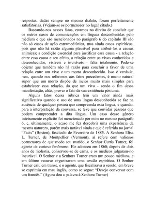 respostas, dadas sempre no mesmo dialeto, foram perfeitamente
satisfatórias. (Vejam-se os pormenores no lugar citado.)
     Baseando-nos nesses fatos, estamos no direito de concluir que
os outros casos de comunicações em línguas desconhecidas pelo
médium e que são mencionados no parágrafo 6 do capítulo III são
não só casos de ação extramediúnica, mas ainda casos espiríticos,
pois que não há razão alguma plausível para atribuí-los a causas
anímicas; a condição essencial para justificar essa causa - a relação
entre essa causa e seu efeito, a relação entre os vivos conhecidos e
desconhecidos, visíveis e invisíveis - falta totalmente. Pode-se
objetar que também não há razão para concluir a favor de uma
relação entre um vivo e um morto desconhecido. Isso é verdade,
mas, quando nos referimos aos fatos precedentes, é muito natural
supor que um morto dispõe de meios muito mais simples para
estabelecer essa relação, do que um vivo - sendo o fim dessa
manifestação, aliás, provar o fato de sua existência póstuma.
     Alguns fatos dessa rubrica têm um valor ainda mais
significativo quando o uso de uma língua desconhecida se faz na
ausência de qualquer pessoa que compreenda essa língua, e quando,
para a interpretação da conversa, se teve que convidar pessoas que
podem compreender a dita língua. Um caso desse gênero
inteiramente explicito foi mencionado por mim no mesmo parágrafo
6, e, ultimamente, o acaso me fez descobrir uma experiência da
mesma natureza, porém mais notável ainda e que é referida no jornal
“Facts” (Boston), fascículo de Fevereiro de 1885. A Senhora Elisa
L. Turner, de Montpellier (Vermont), aí refere com valiosos
pormenores de que modo seu marido, o Senhor Curtis Turner, foi
agente de curioso fenômeno. Ele adoeceu em 1860; depois de dois
anos de moléstia, conservou-se de cama, e os médicos julgaram-no
incurável. O Senhor e a Senhora Turner eram um pouco médiuns, e
em último recurso organizaram uma sessão espirítica. O Senhor
Turner caiu em transe, e o agente, que fiscalizava a sessão, em breve
se exprimiu em mau inglês, como se segue: “Desejo conversar com
um francês.” (Agora dou a palavra à Senhora Turner)
 