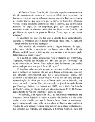 “O Doutor Prevo, francês, foi chamado; aquele conversou com
ele tão corretamente quanto se tivesse o hábito de exprimir-se em
francês e como se tivesse sabido examinar doentes. Isso surpreendeu
o Doutor Prevo, que resolveu pôr à prova os Espíritos. Quando
voltou, trouxe estampas anatômicas, mas o Espírito, que se pretendia
médico, foi capaz de lhe responder, pois que lhe designava e
nomeava todos os diversos músculos em latim e em francês, tão
perfeitamente quanto o próprio Doutor Prevo, que é um sábio
médico.”
     O resultado foi que em dez dias o doente ficou restabelecido,
segundo a promessa que o doutor invisível tinha feito. A Senhora
Turner termina assim sua narração:
     “Meu marido não conhecia mais a língua francesa do que...
sabia tocar violão, e entretanto, em breve, sob a fiscalização do
Doutor Aníbal (assim o interlocutor se chamava a si mesmo), pôde
falar francês e tocar violão.”
     E o editor do jornal acrescenta: “No congresso de Waterbury,
Vermont, reunido em Outubro de 1884, em um dos “meetings” de
experimentação, o Doutor Prevo relatou esse fenômeno com maior
número de pormenores que é fornecido aqui.”
     E' também sob esta rubrica que se devem classificar casos em
que o médium se exprime não em uma língua estrangeira, mas por
um alfabeto convencional que lhe é desconhecido, como, por
exemplo, o alfabeto dos surdos-mudos. Vai-se ver um caso em que a
comunicação foi feita por esse alfabeto, pois que o falecido, em
vida, era surdo e mudo. Tiro este exemplo do jornal mensal editado
por Hardinge Britten, em Boston, em 1872, sob o título “A Estrela
de Oeste”, onde, na página 261, ela cita a narração do H. B. Storer,
reproduzida na “Época Espiritual” como se segue:
     “No sábado, 2 de Agosto de 1872, eu fazia uma conferência em
Siracusa (Nova Iorque), e entre a sessão da manhã e a da tarde
assisti a uma reunião em casa do Senhor Bears. Entre os assistentes,
que eram cerca de vinte, achavam-se duas senhoras e dois senhores
vindos de uma cidade vizinha para assistir às minhas conferências.
No decurso da reunião, um médium, a Senhora Corwin, caiu em
 