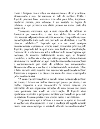 transe e designou com a mão a um dos assistentes; ele se levantou e,
atravessando a sala, foi sentar-se ao lado da médium. Então o
Espírito pareceu fazer tentativas reiteradas para falar, impotente,
conforme parecia, para submeter à sua vontade os órgãos da
médium, o que produziu um efeito penoso na maior parte dos
assistentes.
     “Notou-se, entretanto, que a mão esquerda da médium se
levantava por momentos, e que seus dedos faziam diversos
movimentos. Alguns instantes depois, o senhor, em questão declarou
que o Espírito lhe tinha dado uma prova de sua identidade, e isso “de
maneira indubitável”. Supondo que era um sinal qualquer
convencionado, esperava-se sempre ouvir pronunciar palavras pelo
Espírito, propondo tal ou qual meio para facilitar a manifestação.
Subitamente a médium caiu sob a influência de outro Espírito, que
declarou, de maneira perfeitamente calma, que, se ficassem
tranqüilos, a mulher do senhor que estava perto da médium tentaria
ainda uma vez manifestar-se; que ela tinha sido surda-muda na Terra
e comunicar-se-ia por meio do alfabeto dos surdos-mudos.
Guardaram silêncio, e em breve a individualidade anunciada voltou
e falou durante vinte minutos com seu marido; os dedos da médium
formavam a resposta e as frases por meio dos sinais empregados
pelos surdos-mudos.
     “A cena era enternecedora: o marido estava defronte da médium
em transe, e fazia à sua mulher diversas perguntas, por sinais, e sua
mulher respondia a seus pensamentos da mesma maneira, por
intermédio de um organismo estranho, de uma pessoa que nunca
tinha praticado esse modo de conversação. O Espírito dava
igualmente respostas a perguntas mentais, escrevendo-as pela mão
da médium. Essas respostas eram sempre exatas e satisfatórias.
     “Digamos ainda que a médium e o senhor de quem se trata não
se conheciam absolutamente, e que a médium até àquela ocasião
nunca tinha visto empregar os sinais do alfabeto dos surdos-mudos.”
 