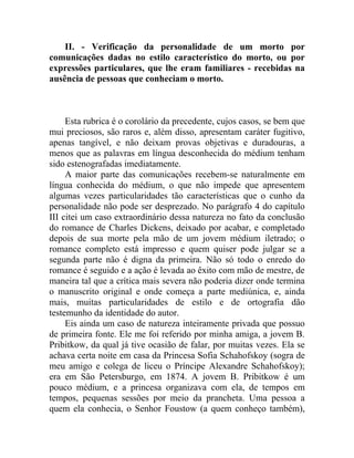 II. - Verificação da personalidade de um morto por
comunicações dadas no estilo característico do morto, ou por
expressões particulares, que lhe eram familiares - recebidas na
ausência de pessoas que conheciam o morto.



     Esta rubrica é o corolário da precedente, cujos casos, se bem que
mui preciosos, são raros e, além disso, apresentam caráter fugitivo,
apenas tangível, e não deixam provas objetivas e duradouras, a
menos que as palavras em língua desconhecida do médium tenham
sido estenografadas imediatamente.
     A maior parte das comunicações recebem-se naturalmente em
língua conhecida do médium, o que não impede que apresentem
algumas vezes particularidades tão características que o cunho da
personalidade não pode ser desprezado. No parágrafo 4 do capítulo
III citei um caso extraordinário dessa natureza no fato da conclusão
do romance de Charles Dickens, deixado por acabar, e completado
depois de sua morte pela mão de um jovem médium iletrado; o
romance completo está impresso e quem quiser pode julgar se a
segunda parte não é digna da primeira. Não só todo o enredo do
romance é seguido e a ação é levada ao êxito com mão de mestre, de
maneira tal que a crítica mais severa não poderia dizer onde termina
o manuscrito original e onde começa a parte mediúnica, e, ainda
mais, muitas particularidades de estilo e de ortografia dão
testemunho da identidade do autor.
     Eis ainda um caso de natureza inteiramente privada que possuo
de primeira fonte. Ele me foi referido por minha amiga, a jovem B.
Pribitkow, da qual já tive ocasião de falar, por muitas vezes. Ela se
achava certa noite em casa da Princesa Sofia Schahofskoy (sogra de
meu amigo e colega de liceu o Príncipe Alexandre Schahofskoy);
era em São Petersburgo, em 1874. A jovem B. Pribitkow é um
pouco médium, e a princesa organizava com ela, de tempos em
tempos, pequenas sessões por meio da prancheta. Uma pessoa a
quem ela conhecia, o Senhor Foustow (a quem conheço também),
 