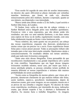 “Essa sessão foi seguida de uma série de sessões interessantes,
no decurso das quais obtiveram-se placas marcadas por estranhas
manchas luminosas, que foram, de cada vez, descritas
minuciosamente pelos dois médiuns, durante a exposição, quanto ao
seu número, sua disposição e sua intensidade.
     “Houve ainda uma última sessão a 22 de Junho, à qual assistia o
Senhor John Jones, de Londres.
     “O Senhor Josty sofria de uma dor de cabeça violenta e o
Senhor Butland estava fatigado pelos seus trabalhos quotidianos.
Fizeram-se vinte e uma exposições, que não deram senão três
resultados: em uma vez uma mancha luminosa, e em duas outras
uma espécie de feixe ou de molho, regularmente reunido, com uma
linha nitidamente traçada na frente e raios luminosos atrás.
     “Nesse relatório, dei, tanto quanto me era possível, um esboço
das nossas experiências; enquanto elas duravam, produziram-se
muitas coisas que era preciso ver e ouvir. Essas experiências foram
feitas para o nosso prazer pessoal. Todas as precauções tinham sido
tomadas para evitar uma intervenção estranha. Operávamos atenta e
conscienciosamente. Os resultados obtidos nos teriam satisfeito,
ainda que nada mais tivéssemos conseguido.
     “Junto uma série dessas fotografias. Estou persuadido de que
reconhecereis imediatamente a sua grande importância sob o ponto
de vista científico. Suponhamos que em lugar dessas imagens
tivéssemos recebido retratos; nesse caso, por maior que fosse a
nossa satisfação própria, as pessoas estranhas teriam acolhido de
maneira diferente as nossas experiências e teríamos tido maiores
probabilidades de serem acreditados?
     “Assim como as fotografias do mesmo gênero, que vimos até o
presente, denotavam claramente de que maneira tinham sido feitas,
assim também, espero-o, percebereis imediatamente, depois de
minucioso exame, gere essas imagens, no seu conjunto, trazem em si
as provas da sua estranha e singular origem. No decurso de todas
essas experiências, recebíamos, por intermédio da mesa, indicações
exatas, que diziam respeito à luz, à abertura e fechamento da
objetiva. Eu mesmo fazia o trabalho fotográfico. As imagens
 