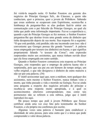 foi visitá-la naquela noite. O Senhor Foustow era gerente dos
negócios do Príncipe Georges Sch., do Cáucaso, a quem não
conheciam, quer a princesa, quer a jovem de Pribitkow. Sabendo
que essas senhoras se ocupavam com Espiritismo, ocorreu-lhe a
lembrança de perguntar-lhes se elas podiam fazê-lo entrar em
comunicação com o pai falecido do Príncipe Georges, ao qual ele
tinha que pedir uma informação importante. Fez-se a experiência e,
quando o pai do Príncipe Georges se fez nomear, o Senhor Foustow
perguntou-lhe que destino tivera uma grande soma de dinheiro que
tinha desaparecido depois de sua morte. Sua resposta foi a seguinte:
“O que está perdido, está perdido; não me incomodo com isso: não é
conveniente que Georges possua tão grande “tesouro”. A palavra
russa empregada por tesouro (ou dinheiro) era kazna, o que significa
propriamente falando “o tesouro da Coroa”; esta expressão
surpreendeu muito aos assistentes, que nunca tinham ouvido dizer
que ela fosse empregada em outro sentido.
     Quando o Senhor Foustow comunicou esta resposta ao Príncipe
Georges, este respondeu que o emprego da palavra kazna não o
surpreendia, pois que seu pai era um homem do tempo antigo, um
velho original, e que não designava o dinheiro de outra maneira a
não ser por esta palavra. (34)
     E' inútil acrescentar aqui que, nem a médium, nem qualquer dos
assistentes, nem mesmo o Senhor Foustow, nunca tinham visto o
morto, que tinha passado a vida e morrido na Geórgia. Fez-se ainda
uma pergunta a respeito dos negócios privados do príncipe e
recebeu-se uma resposta muito apropriada, e à qual os
acontecimentos ulteriores corresponderam; mas como tais
pormenores não se referem a esta rubrica, julgo que é inútil
reproduzi-los aqui.
     Há pouco tempo que pedi à jovem Pribitkow que fizesse
certificar ainda uma vez esse fato pelo testemunho do Senhor
Foustow, e ele próprio mo confirmou por escrito.
     Algumas vezes uma palavra é bastante para estabelecer a
identidade de uma pessoa, para uma outra que é a única que pode
compreender o valor dessa palavra.
 