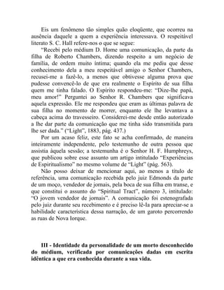 Eis um fenômeno tão simples quão eloqüente, que ocorreu na
ausência daquele a quem a experiência interessava. O respeitável
literato S. C. Hall refere-nos o que se segue:
     “Recebi pelo médium D. Home uma comunicação, da parte da
filha de Roberto Chambers, dizendo respeito a um negócio de
família, de ordem muito íntima; quando ela me pediu que desse
conhecimento dela a meu respeitável amigo o Senhor Chambers,
recusei-me a fazê-lo, a menos que obtivesse alguma prova que
pudesse convencê-lo de que era realmente o Espírito de sua filha
quem me tinha falado. O Espírito respondeu-me: “Dize-lhe papá,
meu amor!” Perguntei ao Senhor R. Chambers que significava
aquela expressão. Ele me respondeu que eram as últimas palavra de
sua filha no momento de morrer, enquanto ele lhe levantava a
cabeça acima do travesseiro. Considerei-me desde então autorizado
a lhe dar parte da comunicação que me tinha sido transmitida para
lhe ser dada.” (“Light”, 1883, pág. 437.)
     Por um acaso feliz, este fato se acha confirmado, de maneira
inteiramente independente, pelo testemunho de outra pessoa que
assistia àquela sessão; a testemunha é o Senhor H. F. Humphreys,
que publicou sobre esse assunto um artigo intitulado “Experiências
de Espiritualismo” no mesmo volume de “Light” (pág. 563).
     Não posso deixar de mencionar aqui, ao menos a título de
referência, uma comunicação recebida pelo juiz Edmonds da parte
de um moço, vendedor de jornais, pela boca de sua filha em transe, e
que constitui o assunto do “Spiritual Tract”, número 3, intitulado:
“O jovem vendedor de jornais”. A comunicação foi estenografada
pelo juiz durante seu recebimento e é preciso lê-Ia para apreciar-se a
habilidade característica dessa narração, de um garoto percorrendo
as ruas de Nova Iorque.



    III - Identidade da personalidade de um morto desconhecido
do médium, verificada por comunicações dadas em escrita
idêntica a que era conhecida durante a sua vida.
 