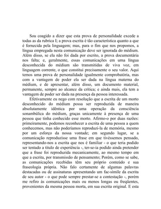 Sou coagido a dizer que esta prova de personalidade excede a
todas as da rubrica I; a prova escrita é tão característica quanto a que
é fornecida pela linguagem; mas, para o fim que nos propomos, a
língua empregada nesta comunicação deve ser ignorada do médium.
Além disso, se ela não foi dada por escrito, a prova documentária
nos falta; e, geralmente, essas comunicações em urna língua
desconhecida do médium são transmitidas de viva voz, em
linguagem corrente, o que constitui precisamente o seu valor. Aqui
temos uma prova de personalidade igualmente comprobatória, mas
com a vantagem de poder ela ser dada na língua materna do
médium, e de apresentar, além disso, um documento material,
permanente, sempre ao alcance da crítica; e ainda mais, ela tem a
vantagem de poder ser dada na presença da pessoa interessada.
     Efetivamente eu nego com resolução que a escrita de um morto
desconhecido do médium possa ser reproduzida de maneira
absolutamente idêntica por uma operação da consciência
sonambúlica do médium, graças unicamente à presença de uma
pessoa que tinha conhecido esse morto. Afirmo-o por duas razões:
primeiramente, podemos reconhecer a escrita de uma pessoa a quem
conhecemos, mas não poderíamos reproduzi-la de memória, mesmo
por um esforço da nossa vontade; em segundo lugar, se a
comunicação reproduzisse uma frase em que tivéssemos pensado,
representando-nos a escrita que nos é familiar - o que teria podido
ser tentado a título de experiência -, ter-se-ia podido ainda pretender
que a frase foi reproduzida mecanicamente, ao mesmo tempo em
que a escrita, por transmissão de pensamento; Porém, como se sabe,
as comunicações recebidas têm seu próprio conteúdo e sua
fraseologia própria. Não falo certamente de algumas palavras
destacadas ou de assinaturas apresentando um fac-símile da escrita
de seu autor - o que pode sempre prestar-se a contestação -, porém
me refiro às comunicações mais ou menos longas ou freqüentes,
provenientes da mesma pessoa morta, em sua escrita original. E esta
 