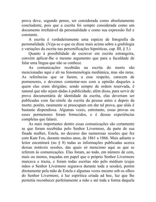 prova deve, segundo penso, ser considerada como absolutamente
concludente, pois que a escrita foi sempre considerada como um
documento irrefutável da personalidade e como sua expressão fiel e
constante.
     A escrita é verdadeiramente uma espécie de fotografia da
personalidade. (Veja-se o que eu disse mais acima sobre a grafologia
e variações da escrita nas personificações hipnóticas, cap. III, § 3.)
     Quanto à possibilidade de escrever em escrita estrangeira,
convém aplicar-lhe o mesmo argumento que para a faculdade de
falar uma língua que não se conhece.
     As comunicações recebidas na escrita do morto são
mencionadas aqui e ali na fenomenologia mediúnica, mas são raras.
As referências que se fazem, a esse respeito, carecem de
pormenores, e devemos contentar-nos com a opinião daqueles a
quem elas eram dirigidas; sendo sempre de ordem reservada, é
natural que não sejam dadas à publicidade; além disso, para servir de
prova documentária de identidade da escrita, elas deveriam ser
publicadas com fac-símile da escrita da pessoa antes e depois da
morte; porém, raramente se preocupam em dar tal prova, que aliás é
bastante dispendiosa. Algumas vezes, entretanto, essas provas ou
esses pormenores foram fornecidos, e é dessas experiências
completas que falarei.
     As mais importantes dentre essas comunicações são certamente
as que foram recebidas pelo Senhor Livermore, da parte de sua
finada mulher, Estela, no decurso das numerosas sessões que fez
com Kate Fox, durante muitos anos, de 1861 a 1866. Mais adiante o
leitor encontrará (no § 8) todas as informações publicadas acerca
dessas notáveis sessões, das quais só menciono aqui as que se
referem às comunicações. Elas foram, ao todo, em número de cem,
mais ou menos, traçadas em papel que o próprio Senhor Livermore
marcava e trazia, e foram todas escritas não pelo médium (cujas
mãos o Senhor Livermore segurava durante toda a sessão), porém
diretamente pela mão de Estela e algumas vezes mesmo sob os olhos
do Senhor Livermore, à luz espirítica criada ad hoc, luz que lhe
permitia reconhecer perfeitamente a mão e até toda a forma daquela
 