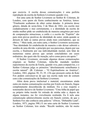 que escrevia. A escrita dessas comunicações é uma perfeita
reprodução da escrita da Senhora Livermore quando viva.
     Em uma carta do Senhor Livermore ao Senhor B. Coleman, de
Londres, com quem ele fizera conhecimento na América, lemos:
“Finalmente acabamos de obter cartas datadas. A primeira desse
gênero, datada de sexta-feira, 3 de Maio de 1861, era escrita mui
cuidadosamente e mui corretamente, e a identidade da escrita de
minha mulher pôde ser estabelecida de maneira categórica por meio
de comparações minuciosas; o estilo e a escrita do “Espírito” são
para mim provas positivas da identidade do autor, ainda quando se
deixem de lado as outras provas ainda mais concludentes, que eu
obtive. “ Mais tarde, em outra carta, o Senhor Livermore acrescenta:
“Sua identidade foi estabelecida de maneira a não deixar subsistir a
sombra de uma dúvida: a princípio por sua parecença, depois por sua
escrita, e finalmente por sua individualidade mental, sem falar de
numerosas outras provas que seriam concludentes em casos
ordinários, das quais não fiz menção, salvo como prova em apoio.”
     O Senhor Livermore, enviando algumas dessas comunicações
originais ao Senhor Coleman, tinha-lhe mandado também
especímenes da escrita de Estela, quando viva, para compará-los, e o
Senhor Coleman julga os primeiros “absolutamente semelhantes à
escrita natural”. (B. Coleman – “O Espiritualismo na América”,
Londres, 1861, páginas 30, 33, 35. ) Os que possuem cartas de Kate
Fox podem convencer-se de que sua escrita nada tem de comum
com a das comunicações da Senhora Livermore.
     Além desta prova intelectual e material, encontramos ainda
outra em muitas comunicações escritas por Estela em francês, língua
completamente desconhecida da médium. Eis a esse respeito o
testemunho decisivo do Senhor Livermore: “Uma folha de papel que
eu próprio tinha trazido foi retirada de minha mão e, depois de
alguns instantes, me foi visivelmente restituída. Eu li nela uma
comunicação admiravelmente escrita em francês correto, de que a
Senhora Fox não conhecia uma palavra.” (Owen, “Debatable Land”,
Londres, 1871, pagina 390.) E em uma carta do Senhor Livermore
ao Senhor Coleman, leio ainda: “Recebi também, não há muito
 