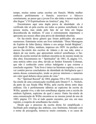 tempo, muitas outras cartas escritas em francês. Minha mulher
conhecia perfeitamente o francês; escrevia-o e falava-o
corretamente, ao passo que a jovem Fox não tinha a menor noção da
dita língua.” (“O Espiritualismo na América”, pág. 34.)
     Encontramos aqui uma dupla prova de identidade: ela é
verificada não só pela escrita em todos os pontos semelhante à da
pessoa morta, mas ainda pelo fato de ser feita em língua
desconhecida da médium. O caso é extremamente importante e
apresenta aos nossos olhos uma prova de identidade absoluta.
     Os fac-símile desse gênero que foram publicados são pouco
numerosos. Entretanto existe um livro intitulado: “Doze Mensagens
do Espírito de John Quincy Adams a seu amigo Josiah Brigham”,
por Joseph D. Stiles, médium, impresso em 1859. Ao prefácio são
anexos fac-símile dos escritos de Adams e de sua mãe, antes e
depois de sua morte, que apresentam notável semelhança; o fac-
símile da escrita normal do médium encontra-se do mesmo modo na
dita obra. Encontramos no “ Spiritualist” de 1881, II, página 111,
uma notícia sobre essa obra, devida ao Senhor Emmette Coleman,
que não é conhecido como crítico indulgente e que externa a
conclusão seguinte: “Este livro é único na literatura espírita, e a meu
ver contém provas concludentes da identidade da Inteligência que é
autora dessas comunicações, tendo as provas interiores e materiais
um valor igual debaixo desse ponto de vista.”
     No “ Spiritual Record” de 1884, páginas 554 e 555, encontro os
fac-símile de uma comunicação recebida pelo Doutor F. L. Nichols,
da parte da sua finada filha Willie, pela escrita direta entre duas
ardósias. Ela é perfeitamente idêntica ao espécime da escrita de
Willie, quando viva, e não tem semelhança alguma com a escrita do
médium Eglinton, espécime do qual é anexo. Outro fac-símile de
uma comunicação de Willie encontra-se no mesmo jornal do ano de
1883, página 131. Eis aí tudo quanto encontro, por ora, em meu
registro, a respeito de semelhantes fac-símile.
     Desde que o processo da escrita direta foi simplificado e
facilitado pelo emprego das ardósias, esse fenômeno, batizado com
o nome de psicografia, tornou-se muito constante, e os casos de
 
