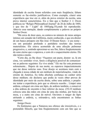 identidade de escrita foram referidos com mais freqüência; faltam
somente os fac-símiles justificativos. Como exemplo, citarei uma
experiência que traz em si, além da prova exterior da escrita, uma
prova interior característica. Eis o fato que o Senhor J. J. Owen
publicou no “Religio Philosophical Journal” de 26 de Julho de 1884,
e que tiro de “ Light” de 1885(pág.35),onde foi reproduzido.
Abrevio essa narração, dando completamente a palavra ao próprio
Senhor Owen:
     “Há cerca de doze anos, eu contava no número de meus amigos
íntimos um senador da Califórnia, muito conhecido, e que era diretor
de um banco próspero em São José. O Doutor Knox - é seu nome -
era um pensador profundo e partidário resoluto das teorias
materialistas. Ele estava acometido de uma afecção pulmonar
progressiva, e, sentindo aproximar-se seu fim, falava freqüentemente
do sono eterno que o esperava, e com ele o esquecimento eterno. Ele
não temia a morte.
     “Certo dia, eu lhe disse: “Façamos um pacto, doutor: se, lá em
cima, vos sentirdes viver, fareis a diligência possível de comunicar-
me as palavras seguintes: Eu vivo ainda.” Ele me fez esta promessa
solenemente... Depois de sua morte, eu esperava impacientemente
que me desse noticias suas. Esse desejo se acentuou mais com a
chegada à nossa cidade de um médium de materializações, vindo do
oriente da América. Eu tinha absoluta confiança no caráter sério
desse médium; ele declarou que podia às vezes obter provas de
identidade por meio da escrita direta, sobre uma ardósia, e propôs-
me tentar a experiência, pois que se oferecia ocasião... Limpei uma
ardósia, coloquei em cima um lápis, de ardósia também, e conservei
a dita ardósia de encontro à face inferior da mesa. (35) O médium
colocou uma das mãos em cima de uma das minhas, por baixo da
mesa, e a outra em cima do móvel. Ouvimos o ranger do lápis
atritando a ardósia, e, retirando-a, nela encontramos as linhas
seguintes:
     Amigo Owen:
     Os fenômenos que a Natureza nos oferece são irresistíveis, e o
pretendido filósofo, que luta freqüentemente com um fato que se
 
