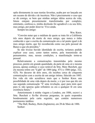 opõe diretamente às suas teorias favoritas, acaba por ser lançada em
um oceano de dúvida e de incerteza. Não é precisamente o caso que
se dá comigo, se bem que minhas antigas idéias acerca da vida,
futura estejam presentemente transformadas por completo;
entretanto, confesso-o, minha desilusão foi agradável e eu sou feliz,
meu amigo, por poder dizer-te: Vivo ainda.
    Sempre teu amigo:
                                                          Wm. Knox.
    “Convém notar que o médium de quem se trata foi a Califórnia
três anos depois da morte de meu amigo, que nunca o tinha
conhecido e que a escrita da comunicação era a tal ponto igual à de
meu amigo morto, que foi reconhecida como sua pelo pessoal do
Banco a que ele presidira.”
    Se não tivesse havido identidade de escrita, teríamos podido
explicar esse caso, como tantos outros, pela transmissão de
pensamentos; mas, nessas condições, a manifestação torna-se
pessoal.
    Relativamente a comunicações transmitidas pelo mesmo
processo, porém em grande quantidade, da parte de uma só e mesma
pessoa, apenas conheço o caso notável da Srta. Mary Burchett, que
ela mesma refere em “Light” de 1884 (pág. 471) e 1886 (págs. 322,
425). No decurso de dois anos, ela recebeu cerca de cinquenta
comunicações com a escrita de um amigo íntimo, falecido em 1883.
Em vida ele não acreditava mais que o Senhor Knox una
possibilidade de uma vida depois da morte.; e é por isso que diz em
sua segunda comunicação “E' uma revelação, quer para mim quer
para ti; não ignoras quão refratário eu era a qualquer fé em uma
existência futura.”
    Anteriormente à minha viagem a Londres, em 1886, escrevi a
Srta. Burchett e fiz-lhe diversas perguntas, às quais respondeu
bondosamente pela carta seguinte, que contém numerosos
pormenores inéditos:
    “The Hall, Bushey, Herts (Inglaterra), em 20 de Maio de 1886.
    Senhor:
 