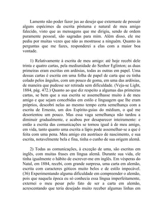 Lamento não poder fazer jus ao desejo que externaste de possuir
alguns espécimes da escrita póstuma e natural de meu amigo
falecido, visto que as mensagens que me dirigiu, sendo de ordem
puramente pessoal, são sagradas para mim. Além disso, ele me
pediu por muitas vezes que não as mostrasse a ninguém. Quanto às
perguntas que me fazes, responderei a elas com a maior boa
vontade.

     1) Relativamente à escrita de meu amigo: até hoje recebi dele
trinta e quatro cartas, pela mediunidade do Senhor Eglinton; as duas
primeiras eram escritas em ardósias, todas as outras em papel. Uma
dessas cartas é escrita em uma folha de papel de carta que eu tinha
colado pelos ângulos, com um pouco de goma, em uma das ardósias,
de maneira que pudesse ser retirada sem dificuldade. (Veja-se Light,
1884, pág. 472.) Quanto ao que diz respeito a algumas das primeiras
cartas, se bem que a sua escrita se assemelhasse muito à de meu
amigo e que sejam concebidas em estilo e linguagem que lhe eram
próprios, descobri nelas ao mesmo tempo certa semelhança com a
escrita de Ernesto, um dos Espírito-guias do médium, o quê me
desorientou um pouco. Mas essa vaga semelhança não tardou a
diminuir gradualmente, e acabou por desaparecer inteiramente: e
então a escrita das comunicações se tornou igual à de meu amigo,
em vida, tanto quanto uma escrita a lápis pode assemelhar-se a que é
feita com uma pena. Meu amigo era austríaco de nascimento, e sua
escrita, notavelmente bela e fina, tinha o cunho de sua origem alemã.

    2) Todas as comunicações, à exceção de uma, são escritas em
inglês, com muitas frases em língua alemã. Durante sua vida, ele
tinha igualmente o hábito de escrever-me em inglês. Em vésperas do
Natal, em 1884, recebi, com grande surpresa, uma carta em alemão,
escrita com caracteres góticos muito belos e de estilo impecável.
(36) Experimentando alguma dificuldade em compreender o alemão,
pois que naquela época eu só conhecia essa língua imperfeitamente,
externei o meu pesar pelo fato de ser a carta em alemão,
acrescentando que teria desejado muito receber algumas linhas em
 