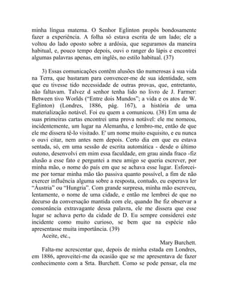 minha língua materna. O Senhor Eglinton propôs bondosamente
fazer a experiência. A folha só estava escrita de um lado; ele a
voltou do lado oposto sobre a ardósia, que seguramos da maneira
habitual, e, pouco tempo depois, ouvi o ranger do lápis e encontrei
algumas palavras apenas, em inglês, no estilo habitual. (37)

    3) Essas comunicações contêm alusões tão numerosas à sua vida
na Terra, que bastaram para convencer-me de sua identidade, sem
que eu tivesse tido necessidade de outras provas, que, entretanto,
não faltavam. Talvez d senhor tenha lido no livro de J. Farmer:
Between tivo Worlds (“Entre dois Mundos”; a vida e os atos de W.
Eglinton) (Londres, 1886, pág. 167), a história de uma
materialização notável. Foi eu quem a comunicou. (38) Em uma de
suas primeiras cartas encontrei uma prova notável: ele me nomeou,
incidentemente, um lugar na Alemanha, e lembro-me, então de que
ele me dissera tê-lo visitado. E' um nome muito esquisito, e eu nunca
o ouvi citar, nem antes nem depois. Certo dia em que eu estava
sentada, só, em uma sessão de escrita automática - desde o último
outono, desenvolvi em mim essa faculdade, em grau ainda fraco -fiz
alusão a esse fato e perguntei a meu amigo se queria escrever, por
minha mão, o nome do país em que se achava esse lugar. Esforcei-
me por tornar minha mão tão passiva quanto possível, a fim de não
exercer influência alguma sobre a resposta, contudo, eu esperava ler
“Áustria” ou “Hungria”. Com grande surpresa, minha mão escreveu,
lentamente, o nome de uma cidade, e então me lembrei de que no
decurso da conversação mantida com ele, quando lhe fiz observar a
consonância extravagante dessa palavra, ele me dissera que esse
lugar se achava perto da cidade de D. Eu sempre considerei este
incidente como muito curioso, se bem que na espécie não
apresentasse muita importância. (39)
    Aceite, etc.,
                                                     Mary Burchett.
    Falta-me acrescentar que, depois de minha estada em Londres,
em 1886, aproveitei-me da ocasião que se me apresentava de fazer
conhecimento com a Srta. Burchett. Como se pode pensar, ela me
 