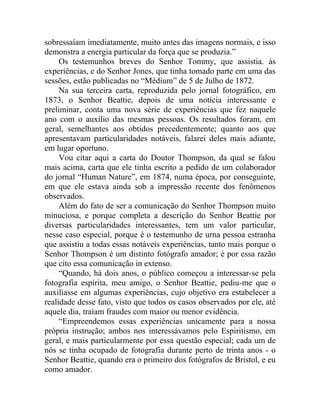 sobressaíam imediatamente, muito antes das imagens normais, e isso
demonstra a energia particular da força que se produzia.”
     Os testemunhos breves do Senhor Tommy, que assistia. às
experiências, e do Senhor Jones, que tinha tomado parte em uma das
sessões, estão publicadas no “Médium” de 5 de Julho de 1872.
     Na sua terceira carta, reproduzida pelo jornal fotográfico, em
1873, o Senhor Beattie, depois de uma notícia interessante e
preliminar, conta uma nova série de experiências que fez naquele
ano com o auxílio das mesmas pessoas. Os resultados foram, em
geral, semelhantes aos obtidos precedentemente; quanto aos que
apresentavam particularidades notáveis, falarei deles mais adiante,
em lugar oportuno.
     Vou citar aqui a carta do Doutor Thompson, da qual se falou
mais acima, carta que ele tinha escrito a pedido de um colaborador
do jornal “Human Nature”, em 1874, numa época, por conseguinte,
em que ele estava ainda sob a impressão recente dos fenômenos
observados.
     Além do fato de ser a comunicação do Senhor Thompson muito
minuciosa, e porque completa a descrição do Senhor Beattie por
diversas particularidades interessantes, tem um valor particular,
nesse caso especial, porque é o testemunho de urna pessoa estranha
que assistiu a todas essas notáveis experiências, tanto mais porque o
Senhor Thompson é um distinto fotógrafo amador; é por essa razão
que cito essa comunicação in extenso.
     “Quando, há dois anos, o público começou a interessar-se pela
fotografia espírita, meu amigo, o Senhor Beattie, pediu-me que o
auxiliasse em algumas experiências, cujo objetivo era estabelecer a
realidade desse fato, visto que todos os casos observados por ele, até
aquele dia, traíam fraudes com maior ou menor evidência.
     “Empreendemos essas experiências unicamente para a nossa
própria instrução; ambos nos interessávamos pelo Espiritismo, em
geral, e mais particularmente por essa questão especial; cada um de
nós se tinha ocupado de fotografia durante perto de trinta anos - o
Senhor Beattie, quando era o primeiro dos fotógrafos de Bristol, e eu
como amador.
 