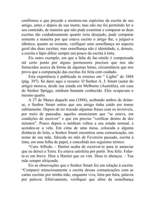 confirmou o que precede e mostrou-me espécime da escrita de seu
amigo, antes e depois de sua morte; mas não me foi permitido ler o
seu conteúdo, de maneira que não pude examinar e comparar as duas
escritas tão cuidadosamente quanto teria desejado; pude comparar
somente a maneira por que estava escrito o artigo the, e julguei-a
idêntica; quanto ao restante, verifiquei uma semelhança no aspecto
geral das duas escritas; mas semelhança não é identidade, e, demais,
a escrita a lápis difere sempre um pouco da escrita à tinta.
     Eis outro exemplo, em que a falta de fac-símile é compensada
até certo ponto por alguns pormenores precisos que nos são
fornecidos acerca da forma de algumas letras, circunstância que nos
prova que a comparação das escritas foi feita com cuidado.
     Esta experiência é publicada in extenso em “ Lights” de 1884
(pág. 397). Só darei aqui o resumo: O Senhor A. J. Smart (autor do
artigo) morava, desde sua estada em Melburne (Austrália), em casa
do Senhor Spriggs, médium bastante conhecido. Eles ocupavam o
mesmo quarto.
     A 27 de Março daquele ano (1884), acabando ambos de deitar-
se, o Senhor Smart notou que seu amigo tinha caído em transe
subitamente. Depois de ter trocado algumas frases com os invisíveis,
por meio de pancadas, aqueles anunciaram que “se estava, em
condições de escrever” e que era preciso “verificar dentro de dez
minutos”. Pouco depois o médium voltou a seu estado normal, e
acendeu-se a vela. Em cima de uma mesa, colocada a alguma
distância do leito, o Senhor Smart encontrou urna comunicação, em
nome de sua mãe, falecida no mês de Fevereiro passado, escrita à
tinta, em uma folha de papel, e concebida nos seguintes termos:
     “Caro Alfredo. - Harriet acaba de escrever-te para te anunciar
que eu deixei a Terra. Eu estava satisfeita por partir. Sou feliz. Falar-
te-ei em breve. Dize a Harriet que eu vim. Deus te abençoe. - Tua
mãe sempre afeiçoada.
     Eis as observações que o Senhor Smart fez em relação à escrita:
“Comparei minuciosamente a escrita dessas comunicações com as
cartas escritas por minha mãe, enquanto viva, letra por letra, palavra
por palavra. Efetivamente, verifiquei que além da semelhança
 