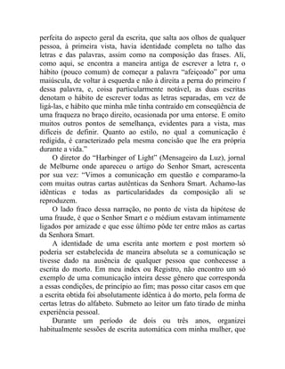 perfeita do aspecto geral da escrita, que salta aos olhos de qualquer
pessoa, à primeira vista, havia identidade completa no talho das
letras e das palavras, assim como na composição das frases. Ali,
como aqui, se encontra a maneira antiga de escrever a letra r, o
hábito (pouco comum) de começar a palavra “afeiçoado” por uma
maiúscula, de voltar à esquerda e não à direita a perna do primeiro f
dessa palavra, e, coisa particularmente notável, as duas escritas
denotam o hábito de escrever todas as letras separadas, em vez de
ligá-las, e hábito que minha mãe tinha contraído em conseqüência de
uma fraqueza no braço direito, ocasionada por uma entorse. E omito
muitos outros pontos de semelhança, evidentes para a vista, mas
difíceis de definir. Quanto ao estilo, no qual a comunicação é
redigida, é caracterizado pela mesma concisão que lhe era própria
durante a vida.”
     O diretor do “Harbinger of Light” (Mensageiro da Luz), jornal
de Melburne onde apareceu o artigo do Senhor Smart, acrescenta
por sua vez: “Vimos a comunicação em questão e comparamo-la
com muitas outras cartas autênticas da Senhora Smart. Achamo-las
idênticas e todas as particularidades da composição ali se
reproduzem.
     O lado fraco dessa narração, no ponto de vista da hipótese de
uma fraude, é que o Senhor Smart e o médium estavam intimamente
ligados por amizade e que esse último pôde ter entre mãos as cartas
da Senhora Smart.
     A identidade de uma escrita ante mortem e post mortem só
poderia ser estabelecida de maneira absoluta se a comunicação se
tivesse dado na ausência de qualquer pessoa que conhecesse a
escrita do morto. Em meu index ou Registro, não encontro um só
exemplo de uma comunicação inteira desse gênero que corresponda
a essas condições, de princípio ao fim; mas posso citar casos em que
a escrita obtida foi absolutamente idêntica à do morto, pela forma de
certas letras do alfabeto. Submeto ao leitor um fato tirado de minha
experiência pessoal.
     Durante um período de dois ou três anos, organizei
habitualmente sessões de escrita automática com minha mulher, que
 