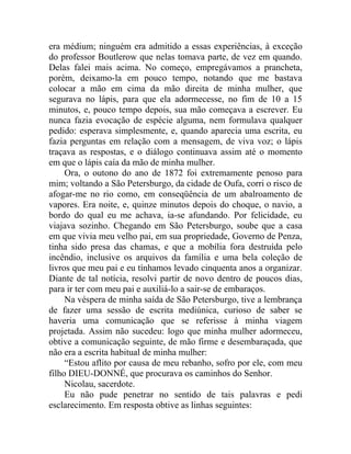 era médium; ninguém era admitido a essas experiências, à exceção
do professor Boutlerow que nelas tomava parte, de vez em quando.
Delas falei mais acima. No começo, empregávamos a prancheta,
porém, deixamo-la em pouco tempo, notando que me bastava
colocar a mão em cima da mão direita de minha mulher, que
segurava no lápis, para que ela adormecesse, no fim de 10 a 15
minutos, e, pouco tempo depois, sua mão começava a escrever. Eu
nunca fazia evocação de espécie alguma, nem formulava qualquer
pedido: esperava simplesmente, e, quando aparecia uma escrita, eu
fazia perguntas em relação com a mensagem, de viva voz; o lápis
traçava as respostas, e o diálogo continuava assim até o momento
em que o lápis caía da mão de minha mulher.
     Ora, o outono do ano de 1872 foi extremamente penoso para
mim; voltando a São Petersburgo, da cidade de Oufa, corri o risco de
afogar-me no rio como, em conseqüência de um abalroamento de
vapores. Era noite, e, quinze minutos depois do choque, o navio, a
bordo do qual eu me achava, ia-se afundando. Por felicidade, eu
viajava sozinho. Chegando em São Petersburgo, soube que a casa
em que vivia meu velho pai, em sua propriedade, Governo de Penza,
tinha sido presa das chamas, e que a mobília fora destruída pelo
incêndio, inclusive os arquivos da família e uma bela coleção de
livros que meu pai e eu tínhamos levado cinquenta anos a organizar.
Diante de tal notícia, resolvi partir de novo dentro de poucos dias,
para ir ter com meu pai e auxiliá-lo a sair-se de embaraços.
     Na véspera de minha saída de São Petersburgo, tive a lembrança
de fazer uma sessão de escrita mediúnica, curioso de saber se
haveria uma comunicação que se referisse à minha viagem
projetada. Assim não sucedeu: logo que minha mulher adormeceu,
obtive a comunicação seguinte, de mão firme e desembaraçada, que
não era a escrita habitual de minha mulher:
     “Estou aflito por causa de meu rebanho, sofro por ele, com meu
filho DIEU-DONNÉ, que procurava os caminhos do Senhor.
     Nicolau, sacerdote.
     Eu não pude penetrar no sentido de tais palavras e pedi
esclarecimento. Em resposta obtive as linhas seguintes:
 