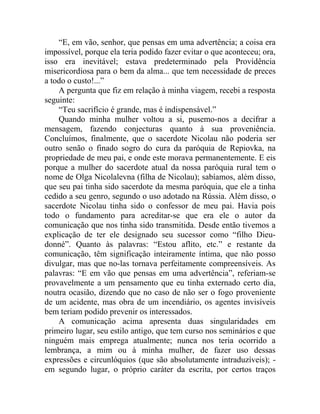 “E, em vão, senhor, que pensas em uma advertência; a coisa era
impossível, porque ela teria podido fazer evitar o que aconteceu; ora,
isso era inevitável; estava predeterminado pela Providência
misericordiosa para o bem da alma... que tem necessidade de preces
a todo o custo!...”
    A pergunta que fiz em relação à minha viagem, recebi a resposta
seguinte:
    “Teu sacrifício é grande, mas é indispensável.”
    Quando minha mulher voltou a si, pusemo-nos a decifrar a
mensagem, fazendo conjecturas quanto à sua proveniência.
Concluímos, finalmente, que o sacerdote Nicolau não poderia ser
outro senão o finado sogro do cura da paróquia de Repiovka, na
propriedade de meu pai, e onde este morava permanentemente. E eis
porque a mulher do sacerdote atual da nossa paróquia rural tem o
nome de Olga Nicolalevna (filha de Nicolau); sabíamos, além disso,
que seu pai tinha sido sacerdote da mesma paróquia, que ele a tinha
cedido a seu genro, segundo o uso adotado na Rússia. Além disso, o
sacerdote Nicolau tinha sido o confessor de meu pai. Havia pois
todo o fundamento para acreditar-se que era ele o autor da
comunicação que nos tinha sido transmitida. Desde então tivemos a
explicação de ter ele designado seu sucessor como “filho Dieu-
donné”. Quanto às palavras: “Estou aflito, etc.” e restante da
comunicação, têm significação inteiramente íntima, que não posso
divulgar, mas que no-las tornava perfeitamente compreensíveis. As
palavras: “E em vão que pensas em uma advertência”, referiam-se
provavelmente a um pensamento que eu tinha externado certo dia,
noutra ocasião, dizendo que no caso de não ser o fogo proveniente
de um acidente, mas obra de um incendiário, os agentes invisíveis
bem teriam podido prevenir os interessados.
    A comunicação acima apresenta duas singularidades em
primeiro lugar, seu estilo antigo, que tem curso nos seminários e que
ninguém mais emprega atualmente; nunca nos teria ocorrido a
lembrança, a mim ou à minha mulher, de fazer uso dessas
expressões e circunlóquios (que são absolutamente intraduzíveis); -
em segundo lugar, o próprio caráter da escrita, por certos traços
 