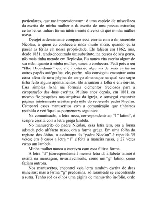 particulares, que me impressionaram: é uma espécie de miscelânea
da escrita de minha mulher e da escrita de uma pessoa estranha;
certas letras tinham forma inteiramente diversa da que minha mulher
usava.
     Desejei ardentemente comparar essa escrita com a do sacerdote
Nicolau, a quem eu conhecera ainda muito moço, quando eu ia
passar as férias em nossa propriedade. Ele faleceu em 1862, mas,
desde 1851, tendo encontrado um substituto, na pessoa de seu genro,
não mais tinha morado em Repiovka. Eu nunca vira escrito algum de
sua mão; quanto à minha mulher, nunca o conhecera. Pedi pois a seu
“filho Dieu-donné” que me mostrasse algumas de suas cartas ou
outros papéis autógrafos; ele, porém, não conseguiu encontrar outra
coisa além de uma página de antigo almanaque na qual seu sogro
tinha feito alguns apontamentos. Ele arrancou a folha e enviou-me.
Essa simples folha me fornecia elementos preciosos para a
comparação das duas escritas. Muitos anos depois, em 1881, eu
mesmo fiz pesquisas nos arquivos da igreja, e consegui encontrar
páginas inteiramente escritas pela mão do reverendo padre Nicolau.
Comparei esses manuscritos com a comunicação que tínhamos
recebido e verifiquei os pormenores seguintes:
     Na comunicação, a letra russa, correspondente ao “1” latino”, é
sempre escrita com a letra grega lambda.
     No manuscrito do padre Nicolau, essa letra tem, ora a forma
adotada pelo alfabeto russo, ora a forma grega. Em uma folha do
registro dos óbitos, a assinatura do “padre Nicolau” é repetida 35
vezes; em 8 casos a letra “1” é feita à maneira russa, e 27 vezes
como um lambda.
     Minha mulher nunca a escreveu com essa última forma.
     A letra “d” (correspondente à mesma letra do alfabeto latino) é
escrita na mensagem, invariavelmente, como um “g” latino, como
faziam outrora.
     Nos manuscritos, encontrei essa letra também escrita de duas
maneiras; mas a forma “g” predomina, só raramente se encontrando
a outra. Tenho sob os olhos uma página de manuscrito in-fólio, onde
 