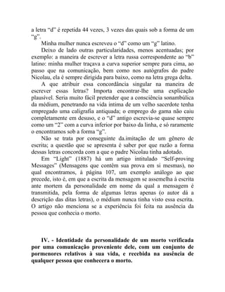 a letra “d” é repetida 44 vezes, 3 vezes das quais sob a forma de um
“g”.
     Minha mulher nunca escreveu o “d” como um “g” latino.
     Deixo de lado outras particularidades, menos acentuadas; por
exemplo: a maneira de escrever a letra russa correspondente ao “b”
latino: minha mulher traçava a curva superior sempre para cima, ao
passo que na comunicação, bem como nos autógrafos do padre
Nicolau, ela é sempre dirigida para baixo, como na letra grega delta.
     A que atribuir essa concordância singular na maneira de
escrever essas letras? Importa encontrar-lhe uma explicação
plausível. Seria muito fácil pretender que a consciência sonambúlica
da médium, penetrando na vida intima de um velho sacerdote tenha
empregado uma caligrafia antiquada; o emprego do gama não caiu
completamente em desuso, e o “d” antigo escrevia-se quase sempre
como um “2” com a curva inferior por baixo da linha, e só raramente
o encontramos sob a forma “g”.
     Não se trata por conseguinte da.imitação de um gênero de
escrita; a questão que se apresenta é saber por que razão a forma
dessas letras concorda com a que o padre Nicolau tinha adotado.
     Em “Light” (1887) há um artigo intitulado “Self-proving
Messages” (Mensagens que contêm sua prova em si mesmas), no
qual encontramos, à página 107, um exemplo análogo ao que
precede, isto é, em que a escrita da mensagem se assemelha à escrita
ante mortem da personalidade em nome da qual a mensagem é
transmitida, pela forma de algumas letras apenas (o autor dá a
descrição das ditas letras), o médium nunca tinha visto essa escrita.
O artigo não menciona se a experiência foi feita na ausência da
pessoa que conhecia o morto.



   IV. - Identidade da personalidade de um morto verificada
por uma comunicação proveniente dele, com um conjunto de
pormenores relativos à sua vida, e recebida na ausência de
qualquer pessoa que conhecera o morto.
 