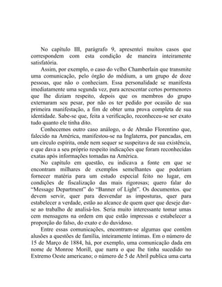 No capítulo III, parágrafo 9, apresentei muitos casos que
correspondem com esta condição de maneira inteiramente
satisfatória.
     Assim, por exemplo, o caso do velho Chamberlain que transmite
uma comunicação, pelo órgão do médium, a um grupo de doze
pessoas, que não o conheciam. Essa personalidade se manifesta
imediatamente uma segunda vez, para acrescentar certos pormenores
que lhe diziam respeito, depois que os membros do grupo
externaram seu pesar, por não os ter pedido por ocasião de sua
primeira manifestação, a fim de obter uma prova completa de sua
identidade. Sabe-se que, feita a verificação, reconheceu-se ser exato
tudo quanto ele tinha dito.
     Conhecemos outro caso análogo, o de Abraão Florentino que,
falecido na América, manifestou-se na Inglaterra, por pancadas, em
um círculo espírita, onde nem sequer se suspeitava de sua existência,
e que dava a seu próprio respeito indicações que foram reconhecidas
exatas após informações tomadas na América.
     No capítulo em questão, eu indicava a fonte em que se
encontram milhares de exemplos semelhantes que poderiam
fornecer matéria para um estudo especial feito no lugar, em
condições de fiscalização das mais rigorosas; quero falar do
“Message Department” do “Banner of Light”. Os documentos. que
devem servir, quer para desvendar as imposturas, quer para
estabelecer a verdade, estão ao alcance de quem quer que deseje dar-
se ao trabalho de analisá-los. Seria muito interessante tomar umas
cem mensagens na ordem em que estão impressas e estabelecer a
proporção do falso, do exato e do duvidoso.
     Entre essas comunicações, encontram-se algumas que contêm
alusões a questões de família, inteiramente íntimas. Em o número de
15 de Março de 1884, há, por exemplo, uma comunicação dada em
nome de Monroe Morill, que narra o que lhe tinha sucedido no
Extremo Oeste americano; o número de 5 de Abril publica uma carta
 