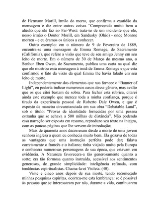 de Hermann Morill, irmão do morto, que confirma a exatidão da
mensagem e diz entre outras coisas “Compreendo muito bem a
alusão que ele faz ao Far-West: trata-se de um incidente que ele,
nosso irmão o Doutor Morill, em Sandusky (Ohio) - onde Monroe
morreu - e eu éramos os únicos a conhecer.
     Outro exemplo: em o número de 9 de Fevereiro de 1889,
encontra-se uma mensagem de Emma Romage, de Sacramento
(Califórnia), que refere a visão que teve de seu amigo Jenny em seu
leito de morte. Em o número de 30 de Março do mesmo ano, o
Senhor Eben Owen, de Sacramento, publica uma carta na qual diz
que ele mostrou essa mensagem à irmã de Emma Romage e que esta
confirmou o fato da visão da qual Emma lhe havia falado em seu
leito de morte.
     Independentemente dos elementos que nos fornece o “Banner of
Light”, eu poderia indicar numerosos casos desse gênero, mas avalio
que os que citei bastam de sobra. Para fechar esta rubrica, citarei
ainda este exemplo que merece toda a minha confiança, porque é
tirado da experiência pessoal de Roberto Dale Owen, e que é
exposto de maneira circunstanciada em sua obra “Debatable Land”,
sob o título: “Provas de identidade fornecidas por uma pessoa
estranha que se achava a 500 milhas de distância”. Não podendo
essa narração ser exposta em resumo, reproduzo seu texto na íntegra,
com as poucas páginas que lhe servem de introdução:
     Mais de quarenta anos decorreram desde a morte de uma jovem
senhora inglesa a quem eu conhecia muito bem. Ela gozava de todas
as vantagens que uma instrução perfeita pode dar; falava
corretamente o francês e o italiano; tinha viajado muito pela Europa
e conhecera numerosas personagens de sua época, que estavam em
evidência. A Natureza favorecera-a tão generosamente quanto a
sorte; era tão formosa quanto instruída, acessível aos sentimentos
generosos, de grande simplicidade: inteligência refinada, com
tendências espiritualistas. Chama-la-ei Violeta. (40).
     Vinte e cinco anos depois de sua morte, tendo recomeçado
minhas pesquisas espíritas, ocorreu-me esta lembrança: se é possível
às pessoas que se interessaram por nós, durante a vida, continuarem
 