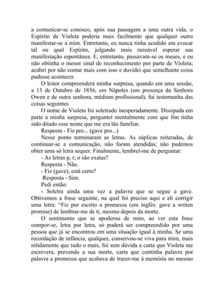 a comunicar-se conosco, após sua passagem a uma outra vida, o
Espírito de Violeta poderia mais facilmente que qualquer outro
manifestar-se a mim. Entretanto, eu nunca tinha acedido em evocar
tal ou qual Espírito, julgando mais razoável esperar sua
manifestação espontânea. E, entretanto, passavam-se os meses, e eu
não obtinha o menor sinal de reconhecimento por parte de Violeta;
acabei por não contar mais com isso e duvidei que semelhante coisa
pudesse acontecer.
     O leitor compreenderá minha surpresa, quando em uma sessão,
a 13 de Outubro de 1856, em Nápoles (em presença da Senhora
Owen e de outra senhora, médium profissional), fui testemunha das
coisas seguintes
     O nome de Violeta foi soletrado inesperadamente. Dissipada em
parte a minha surpresa, perguntei mentalmente com que fim tinha
sido ditado esse nome que me era tão familiar.
     Resposta - Fiz pro... (gave pro...)
     Nesse ponto terminaram as letras. As súplicas reiteradas, de
continuar-se a comunicação, não foram atendidas; não pudemos
obter uma só letra sequer. Finalmente, lembrei-me de perguntar:
     - As letras p, r, o são exatas?
     Resposta - Não.
     - Fiz (gave), está certo?
      Resposta - Sim.
     Pedi então:
     - Soletra ainda uma vez a palavra que se segue a gave.
Obtivemos a frase seguinte, na qual foi preciso aqui e ali corrigir
uma letra: “Fiz por escrito a promessa (em inglês: gave a writen
promise) de lembrar-me de ti, mesmo depois da morte.
     O sentimento que se apoderou de mim, ao ver esta frase
compor-se, letra por letra, só poderá ser compreendido por uma
pessoa que já se encontrou em uma situação igual à minha. Se uma
recordação de infância, qualquer, conservou-se viva para mim, mais
nitidamente que tudo o mais, foi sem dúvida a carta que Violeta me
escrevera, prevendo a sua morte, carta que continha palavra por
palavra a promessa que acabava de trazer-me à memória no mesmo
 