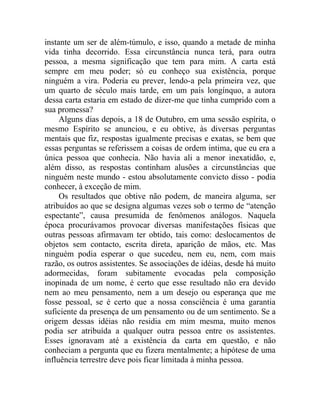 instante um ser de além-túmulo, e isso, quando a metade de minha
vida tinha decorrido. Essa circunstância nunca terá, para outra
pessoa, a mesma significação que tem para mim. A carta está
sempre em meu poder; só eu conheço sua existência, porque
ninguém a vira. Poderia eu prever, lendo-a pela primeira vez, que
um quarto de século mais tarde, em um país longínquo, a autora
dessa carta estaria em estado de dizer-me que tinha cumprido com a
sua promessa?
     Alguns dias depois, a 18 de Outubro, em uma sessão espírita, o
mesmo Espírito se anunciou, e eu obtive, às diversas perguntas
mentais que fiz, respostas igualmente precisas e exatas, se bem que
essas perguntas se referissem a coisas de ordem intima, que eu era a
única pessoa que conhecia. Não havia ali a menor inexatidão, e,
além disso, as respostas continham alusões a circunstâncias que
ninguém neste mundo - estou absolutamente convicto disso - podia
conhecer, à exceção de mim.
     Os resultados que obtive não podem, de maneira alguma, ser
atribuídos ao que se designa algumas vezes sob o termo de “atenção
espectante”, causa presumida de fenômenos análogos. Naquela
época procurávamos provocar diversas manifestações físicas que
outras pessoas afirmavam ter obtido, tais como: deslocamentos de
objetos sem contacto, escrita direta, aparição de mãos, etc. Mas
ninguém podia esperar o que sucedeu, nem eu, nem, com mais
razão, os outros assistentes. Se associações de idéias, desde há muito
adormecidas, foram subitamente evocadas pela composição
inopinada de um nome, é certo que esse resultado não era devido
nem ao meu pensamento, nem a um desejo ou esperança que me
fosse pessoal, se é certo que a nossa consciência é uma garantia
suficiente da presença de um pensamento ou de um sentimento. Se a
origem dessas idéias não residia em mim mesma, muito menos
podia ser atribuída a qualquer outra pessoa entre os assistentes.
Esses ignoravam até a existência da carta em questão, e não
conheciam a pergunta que eu fizera mentalmente; a hipótese de uma
influência terrestre deve pois ficar limitada à minha pessoa.
 