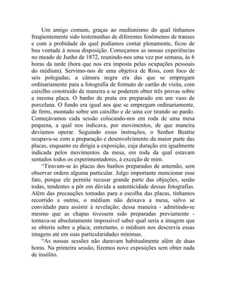 Um amigo comum, graças ao mediunismo do qual tínhamos
freqüentemente sido testemunhas de diferentes fenômenos de transes
e com a probidade do qual podíamos contar plenamente, ficou de
boa vontade à nossa disposição. Começamos as nossas experiências
no meado de Junho de 1872, reunindo-nos uma vez por semana, às 6
horas da tarde (hora que nos era imposta pelas ocupações pessoais
do médium). Servimo-nos de uma objetiva de Ross, com foco de
seis polegadas; a câmara negra era das que se empregam
ordinariamente para a fotografia de formato de cartão de visita, com
caixilho construído de maneira a se poderem obter três provas sobre
a mesma placa. O banho de prata era preparado em um vaso de
porcelana. O fundo era igual aos que se empregam ordinariamente,
de ferro, montado sobre um caixilho e de uma cor tirando ao pardo.
Começávamos cada sessão colocando-nos em roda de uma mesa
pequena, a qual nos indicava, por movimentos, de que maneira
devíamos operar. Seguindo essas instruções, o Senhor Beattie
ocupava-se com a preparação e desenvolvimento da maior parte das
placas, enquanto eu dirigia a exposição, cuja duração era igualmente
indicada pelos movimentos da mesa, em roda da qual estavam
sentados todos os experimentadores, à exceção de mim.
     “Tiravam-se às placas dos banhos preparados de antemão, sem
observar ordem alguma particular. Julgo importante mencionar esse
fato, porque ele permite recusar grande parte das objeções, senão
todas, tendentes a pôr em dúvida a autenticidade dessas fotografias.
Além das precauções tomadas para a escolha das placas, tínhamos
recorrido a outras, o médium não deixava a mesa, salvo se
convidado para assistir à revelação; dessa maneira - admitindo-se
mesmo que as chapas tivessem sido preparadas previamente -
tornava-se absolutamente impossível saber qual seria a imagem que
se obteria sobre a placa; entretanto, o médium nos descrevia essas
imagens até em suas particularidades mínimas.
     “As nossas sessões não duravam habitualmente além de duas
horas. Na primeira sessão, fizemos nove exposições sem obter nada
de insólito.
 
