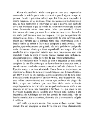 Outra circunstância ainda vem provar que uma expectativa
acentuada da minha parte não representou papel algum no que se
passou. Desde o primeiro esforço que foi feito para responder à
minha pergunta, ao ler as poucas letras que começavam a frase: gave
pro, eu tive realmente a lembrança de que a palavra não acabada
devia ser promessa e que se referia ao juramento solene que Violeta
tinha formulado tantos anos antes. Mas, que sucedeu? Nosso
interlocutor declarou que essas letras não estavam certas. Recordo-
me ainda perfeitamente com que surpresa, com que desapontamento
restaurei essas letras. E foi com o sentimento de uma surpresa ainda
maior que percebi que a correção tinha sido empreendida com o
intuito único de tornar a frase mais completa e mais precisa! - tão
precisa, que o documento em questão não teria podido ser designado
mais claramente, ainda que fosse reproduzido na integra. Em tais
condições seria impossível admitir que meu pensamento, que uma
impulsão vinda de mim tivessem podido exercer uma influência,
qualquer que fosse, sobre os efeitos de que fomos testemunhas.
     E este incidente não foi mais do que o precursor de uma série
completa de manifestações que se deram durante numerosos anos, e
que deram em resultado convencer-me da existência póstuma de um
Espírito amigo e de sua identidade. Esses fatos se produziram, na
maior parte, depois de meu regresso de Nápoles aos Estados Unidos,
em 1859. Cinco ou seis semanas depois da publicação de meu livro:
Foot-falls on the Boundary of another World, em Fevereiro de 1860,
meu editor apresentou-me um senhor que acabava de chegar de
Ohio, e que me declarou que meu livro tinha muita aceitação
naquela província. Acrescentou que eu poderia fomentar ainda a sua
procura se enviasse um exemplar à Senhora B., que morava em
Cleveland naquela época, senhora que possuía uma livraria e era
incumbida da publicação de um dos jornais da localidade. “Ela se
interessa muito por essas coisas, disse-me ele, e creio que ela própria
é médium.
     Até então eu nunca ouvira falar nessa senhora; apesar disso
mandei-lhe um exemplar de meu livro com um breve oferecimento
 