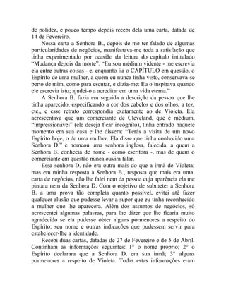 de polidez, e pouco tempo depois recebi dela uma carta, datada de
14 de Fevereiro.
     Nessa carta a Senhora B., depois de me ter falado de algumas
particularidades de negócios, manifestava-me toda a satisfação que
tinha experimentado por ocasião da leitura do capítulo intitulado
“Mudança depois da morte”. “Eu sou médium vidente - me escrevia
ela entre outras coisas - e, enquanto lia o CAPÍTULO em questão, o
Espírito de uma mulher, a quem eu nunca tinha visto, conservava-se
perto de mim, como para escutar, e dizia-me: Eu o inspirava quando
ele escrevia isto; ajudei-o a acreditar em uma vida eterna.”
     A Senhora B. fazia em seguida a descrição da pessoa que lhe
tinha aparecido, especificando a cor dos cabelos e dos olhos, a tez,
etc., e esse retrato correspondia exatamente ao de Violeta. Ela
acrescentava que um comerciante de Cleveland, que é médium,
“impressionável” (ele deseja ficar incógnito), tinha entrado naquele
momento em sua casa e lhe dissera: “Terás a visita de um novo
Espírito hoje, o de uma mulher. Ela disse que tinha conhecido uma
Senhora D.” e nomeou uma senhora inglesa, falecida, a quem a
Senhora B. conhecia de nome - como escritora -, mas de quem o
comerciante em questão nunca ouvira falar.
     Essa senhora D. não era outra mais do que a irmã de Violeta;
mas em minha resposta à Senhora B., resposta que mais era uma,
carta de negócios, não lhe falei nem da pessoa cuja aparência ela me
pintara nem da Senhora D. Com o objetivo de submeter a Senhora
B. a uma prova tão completa quanto possível, evitei até fazer
qualquer alusão que pudesse levar a supor que eu tinha reconhecido
a mulher que lhe aparecera. Além dos assuntos de negócios, só
acrescentei algumas palavras, para lhe dizer que lhe ficaria muito
agradecido se ela pudesse obter alguns pormenores a respeito do
Espírito: seu nome e outras indicações que pudessem servir para
estabelecer-lhe a identidade.
     Recebi duas cartas, datadas de 27 de Fevereiro e de 5 de Abril.
Continham as informações seguintes: 1° o nome próprio; 2° o
Espírito declarara que a Senhora D. era sua irmã; 3° alguns
pormenores a respeito de Violeta. Todas estas informações eram
 