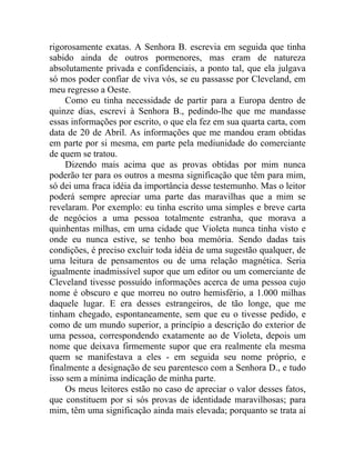 rigorosamente exatas. A Senhora B. escrevia em seguida que tinha
sabido ainda de outros pormenores, mas eram de natureza
absolutamente privada e confidenciais, a ponto tal, que ela julgava
só mos poder confiar de viva vós, se eu passasse por Cleveland, em
meu regresso a Oeste.
     Como eu tinha necessidade de partir para a Europa dentro de
quinze dias, escrevi à Senhora B., pedindo-lhe que me mandasse
essas informações por escrito, o que ela fez em sua quarta carta, com
data de 20 de Abril. As informações que me mandou eram obtidas
em parte por si mesma, em parte pela mediunidade do comerciante
de quem se tratou.
     Dizendo mais acima que as provas obtidas por mim nunca
poderão ter para os outros a mesma significação que têm para mim,
só dei uma fraca idéia da importância desse testemunho. Mas o leitor
poderá sempre apreciar uma parte das maravilhas que a mim se
revelaram. Por exemplo: eu tinha escrito uma simples e breve carta
de negócios a uma pessoa totalmente estranha, que morava a
quinhentas milhas, em uma cidade que Violeta nunca tinha visto e
onde eu nunca estive, se tenho boa memória. Sendo dadas tais
condições, é preciso excluir toda idéia de uma sugestão qualquer, de
uma leitura de pensamentos ou de uma relação magnética. Seria
igualmente inadmissível supor que um editor ou um comerciante de
Cleveland tivesse possuído informações acerca de uma pessoa cujo
nome é obscuro e que morreu no outro hemisfério, a 1.000 milhas
daquele lugar. E era desses estrangeiros, de tão longe, que me
tinham chegado, espontaneamente, sem que eu o tivesse pedido, e
como de um mundo superior, a princípio a descrição do exterior de
uma pessoa, correspondendo exatamente ao de Violeta, depois um
nome que deixava firmemente supor que era realmente ela mesma
quem se manifestava a eles - em seguida seu nome próprio, e
finalmente a designação de seu parentesco com a Senhora D., e tudo
isso sem a mínima indicação de minha parte.
     Os meus leitores estão no caso de apreciar o valor desses fatos,
que constituem por si sós provas de identidade maravilhosas; para
mim, têm uma significação ainda mais elevada; porquanto se trata aí
 