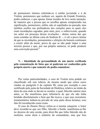 de pormenores íntimos referindo-se à minha juventude e à de
Violeta, pormenores que nenhum ser, aquém da Grande Fronteira,
podia conhecer, e que apenas foram tocados de leve nesta narração,
de maneira que a pessoa que os recolhia apenas compreendia sua
significação, pormenores, enfim, não só sepultados no passado, mas
também ocultos nas profundezas dos corações para os quais eles
eram recordações sagradas; para mim, pois, o sobrevivente, quando
me achei em presença dessas revelações - dentre outras das que
eram contidas na última carta da Senhora B. -, vi ali a prova íntima
de que as recordações, pensamentos e afeições do homem continuam
a existir além da morte, prova de que se não pode impor a uma
terceira pessoa e que, por sua própria natureza, só pode produzir
uma convicção pessoal.”



    V. - Identidade da personalidade de um morto verificada
pela comunicação de fatos que só puderam ser conhecidos pelo
próprio morto e que somente ele podia comunicar.



     Por certas particularidades, o caso de Violeta teria podido ser
classificado sob esta rubrica, do mesmo modo que certos casos
citados no parágrafo 8 do capítulo III, como por exemplo o caso
certificado pela junta da Sociedade de Dialética, relativo ao irmão da
dona da casa onde se davam as sessões, o qual, falecido catorze anos
antes, se lhe manifestou para informá-la de que ela não tinha
herdado absolutamente o bem que lhe tocava, e que seus executores
testamentários tinham-na privado de uma parte dessa herança; esse
fato foi reconhecido como exato.
     O caso do Doutor Davey refere-se à mesma categoria: o leitor
deve recordar-se que seu filho, falecido a bordo, manifestou-se-lhe
no decurso de uma sessão, para dizer-lhe que tinha falecido não de
moléstia, como dizia o relatório do comandante, mas que fora
 