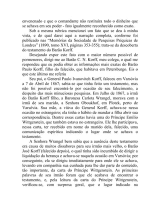 envenenado e que o comandante não restituíra todo o dinheiro que
se achava em seu poder - fato igualmente reconhecido como exato.
     Sob a mesma rubrica mencionei um fato que se deu à minha
vista, e do qual darei aqui a narração completa, conforme foi
publicado nas “Memórias da Sociedade de Pesquisas Psíquicas de
Londres” (1890, tomo XVI, páginas 353-355); trata-se da descoberta
do testamento do Barão Korff.
     Desejando expor este fato com o maior número possível de
pormenores, dirigi-me ao Barão C. N. Korff, meu colega, o qual me
respondeu que eu podia obter as informações mais exatas do Barão
Paulo Korff, filho do falecido, que habitava em Petersburgo. Eis o
que este último me referiu
     Seu pai, o General Paulo Ivanovitch Korff, faleceu em Varsóvia
a 7 de Abril de 1867; sabia-se que tinha feito um testamento, mas
não foi possível encontrá-lo por ocasião de seu falecimento, a
despeito das mais minuciosas pesquisas. Em Julho de 1867, a irmã
do Barão Korff filho, a Baronesa Carlota Wrangel, morava com a
irmã de seu marido, a Senhora Oboukhof, em Plotzk, perto de
Varsóvia. Sua mãe, a viúva do General Korff, achava-se nessa
ocasião no estrangeiro; ela tinha o hábito de mandar a filha abrir sua
correspondência. Dentre essas cartas havia uma do Príncipe Emílio
Wittgenstein, que também estava no estrangeiro. Ele lhe participava,
nessa carta, ter recebido em nome do marido dela, falecido, uma
comunicação espirítica indicando o lugar onde se achava o
testamento.
     A Senhora Wrangel bem sabia que a ausência deste testamento
era causa de muitos dissabores para seu irmão mais velho, o Barão
José Korff (falecido depois), o qual tinha sido incumbido de dirigir a
liquidação da herança e achava-se naquela ocasião em Varsóvia; por
conseguinte, ela se dirigiu imediatamente para onde ele se achava,
levando em companhia sua cunhada para lhe dar parte do conteúdo,
tão importante, da carta do Príncipe Wittgenstein. As primeiras
palavras de seu irmão foram que ele acabava de encontrar o
testamento, e, pela leitura da carta do Príncipe Wittgenstein,
verificou-se, com surpresa geral, que o lugar indicado na
 