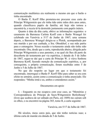 comunicação mediúnica era realmente o mesmo em que o barão o
tinha encontrado.
     O Barão P, Korff filho prometeu-me procurar essa carta do
Príncipe Wittgenstein que ele tinha tido entre mãos dois anos antes,
quando classificava papéis de família; até hoje não tornou a
encontrá-la, e receia tê-la destruído juntamente com papéis inúteis.
     Quanto à data da dita carta, obtive as informações seguintes: o
casamento da Baronesa Carlota Korff com o Barão Wrangel foi
celebrado em Varsóvia a 5/17 de Junho de 1867; uma semana
depois, a Baronesa Wrangel dirigiu-se a Plotzk, acompanhada por
seu marido e por sua cunhada, a Sra. Oboukhof, e sua mãe partiu
para o estrangeiro. Nessa ocasião o testamento ainda não tinha sido
encontrado. Ora, desde que a carta, reproduzida abaixo, dirigida pelo
Príncipe Wittgenstein a seus parentes, e na qual ele lhes dá parte da
descoberta do testamento por via espirítica, é datada de 5 de Julho
de 1867, segue-se daí que a carta do Príncipe W. à viúva Senhora
Baronesa Korff, fazendo menção da comunicação espirítica, e, por
conseguinte, a própria comunicação, foram recebidas entre 5 de
Junho e 5 de Julho de 1867.
     No que diz respeito ao lugar em que o testamento foi
encontrado, interroguei o Barão P. Korff filho para saber se era com
efeito no armário, assim como a comunicação o tinha anunciado. Ele
respondeu: “Minha irmã e eu, ambos o entendemos assim.”

                         Documentos em apoio

     I. - Enquanto eu me ocupava com esse caso, as “Memórias e
Correspondência do Príncipe de Sayn-Wittgenstein Berlesbourg”
(livro que acabava de ser editado em Paris, em 1889) me caíram sob
os olhos, e eu encontrei na página 365, tomo II, a carta seguinte:

                                Varsóvia, em 5/17 de Julho de 1867.

    Há séculos, meus caros pais, que não tenho notícias suas; a
última carta de mamãe era datada de 5 de Junho.
 