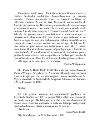 Ocupei-me muito com o Espiritismo nestes últimos tempos, e
minhas faculdades mediúnicas desenvolveram-se de maneira
admirável. Escrevi por muitas vezes com bastante facilidade em
diferentes espécies de escrita; tive diretamente comunicações do
Espírito que aparece em Berlesbourg, uma mulher de nossa casa que
se suicidou há cento e dois anos. Obtive ainda um resultado muito
curioso. Um de meus amigos, o Tenente-General Barão de Korff,
falecido há poucos meses, manifestou-se a mim (sem que eu
pensasse nele absolutamente), para pedir-me que indicasse à sua
família o lugar em que, por malevolência, tinham escondido o seu
testamento, isto é, em um armário da casa em que ele faleceu. Eu
não sabia se procuravam seu testamento e que não o tinham
encontrado. Ora, descobriram-no no próprio lugar que o Espírito me
tinha indicado. E' um documento extremamente importante para a
gestão de suas terras e para as questões a resolver por ocasião da
maioridade de seus filhos. Eis aí fatos que desafia qualquer critica...
     Até logo, meus caros pais; eu os abraço.
                                                 Emílio Wittgenstein.

    II. - Carta do Barão Paulo Korff filho e de sua irmã a Baronesa
Carlota Wrangel, dirigida ao Sr. Alexandre Aksakof, para confirmar
a narração que precede, e cujos originais foram mandados ao Sr.
Myers, secretário da Sociedade de Pesquisas Psíquicas, em Londres,
a 27 de Fevereiro de 1890.

    Senhor:

    Li com grande interesse sua comunicação publicada no
Psychische Studien de 1889, na página 568, e relativa ao testamento
do finado meu pai. Os fatos que o senhor cita são absolutamente
exatos, mas receio ter queimado a carta do Príncipe Wittgenstein
quando há dois anos classifiquei os papéis de meu pai.
    Aceite, etc.
                                                Barão Paulo Korff .
    São Petersburgo, em 29 de Janeiro de 1890.
 